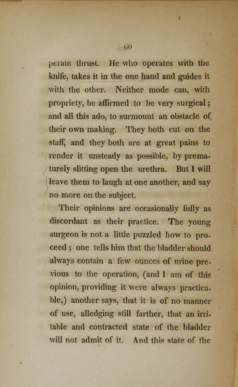 peiate thrust. He who operates with the knife, takes it in the one hand and guides it with the other. Neither mode can, with propriety, be affirmed to be very surgical; and all this ado, to surmount an obstacle of their own making. They both cut on the staff, and they both are at great pains to render it unsteady as possible, by prema- turely slitting open the urethra. But I will i leave them to laugh at one another, and say ■ no more on the subject. Their opinions are occasionally fully as discordant as their practice. The young surgeon is not a little puzzled how to pro- ceed ; one tells him that the bladder should always contain a few ounces of urine pre- vious to the operation, (and I am of this opinion, providing it were always practica- ble,) another says, that it is of no manner of use, alledging still farther, that an irri- table and contracted state of the bladder wJU not admit of it. And this state of tlie