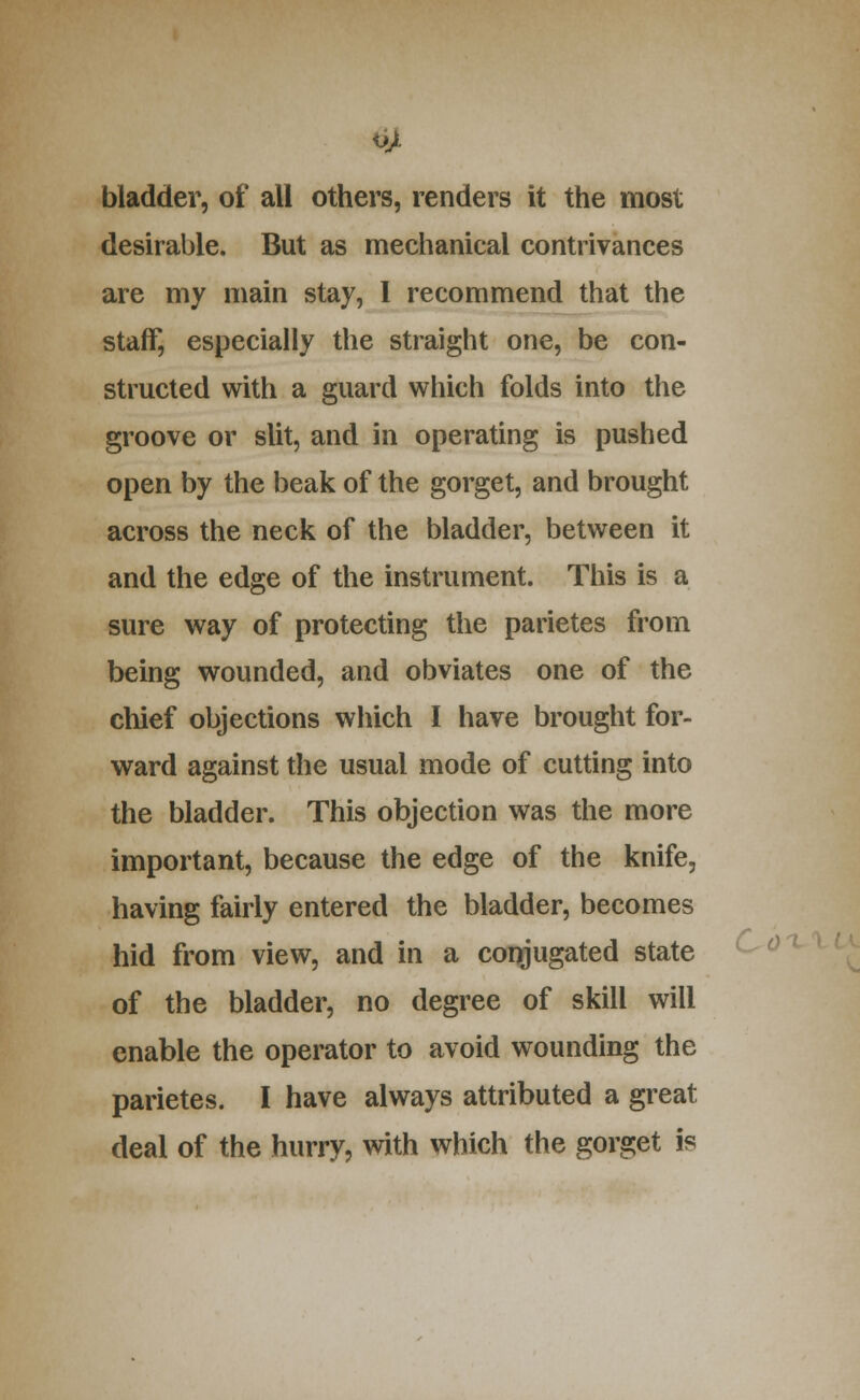 bladder, of all others, renders it the most desirable. But as mechanical contrivances are my main stay, I recommend that the staff, especially the straight one, be con- structed with a guard which folds into the groove or slit, and in operating is pushed open by the beak of the gorget, and brought across the neck of the bladder, between it and the edge of the instrument. This is a sure way of protecting the parietes from being wounded, and obviates one of the chief objections which I have brought for- ward against the usual mode of cutting into the bladder. This objection was the more important, because the edge of the knife, having fairly entered the bladder, becomes hid from view, and in a conjugated state of the bladder, no degree of skill will enable the operator to avoid wounding the parietes. I have always attributed a great deal of the hurry, with which the gorget is