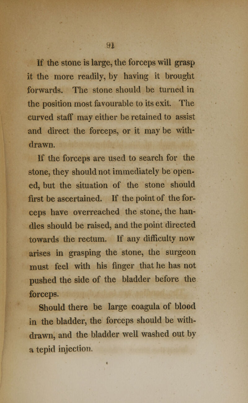 If the stone is large, the forceps will grasp it the more readily, by having it brought forwards. The stone should be turned in the position most favourable to its exit. The curved staff may either be retained to assist and direct the forceps, or it may be with- drawn. If the forceps are used to search for the stone, they should not immediately be open- ed, but the situation of the stone should first be ascertained. If the point of the for- ceps have overreached the stone, the han- dles should be raised, and the point directed towards the rectum. If any difficulty now arises in grasping the stone, the surgeon must feel with his finger that he has not pushed the side of the bladder before the forceps. Should there be large coagula of blood in the bladder, the forceps should be with- drawn, and the bladder well washed out by a tepid injection.