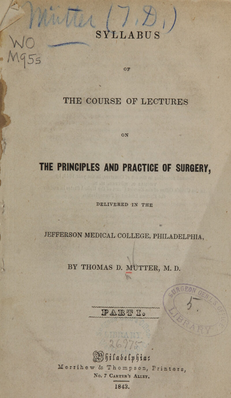 Vs/O 05 SYLLABUS / OF THE COURSE OF LECTURES ON THE PRINCIPLES AND PRACTICE OF SURGERY, DELIVERED IN THE JEFFERSON MEDICAL COLLEGE, PHILADELPHIA, BY THOMAS D. MUTTER, M. D. IFA2B1? Ho i Merrihew & Thompson, Printers, No. 7 Carter's Ailey. 1843.