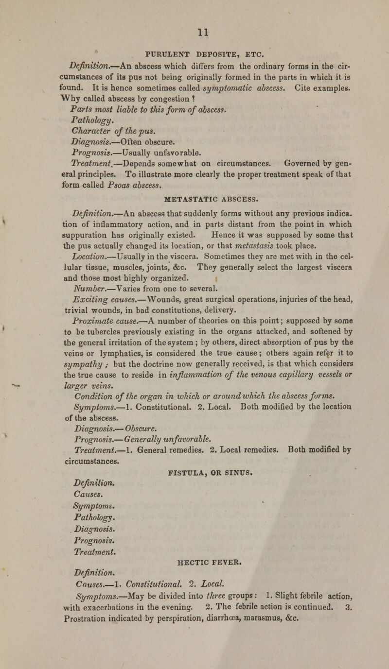 PURULENT DEPOSITE, ETC. Definition.—An abscess which differs from the ordinary forms in the cir- cumstances of its pus not being originally formed in the parts in which it is found. It is hence sometimes called symptomatic abscess. Cite examples. Why called abscess by congestion ! Parts most liable to this form of abscess. Pathology. Character of the pus. Diagnosis.—Often obscure. Prognosis.—Usually unfavorable. Treatment.—Depends somewhat on circumstances. Governed by gen- eral principles. To illustrate more clearly the proper treatment speak of that form called Psoas abscess. METASTATIC ABSCESS. Definition.—An abscess that suddenly forms without any previous indica. tion of inflammatory action, and in parts distant from the point in which suppuration has originally existed. Hence it was supposed by some that the pus actually changed its location, or that metastasis took place. Location.—Usually in the viscera. Sometimes they are met with in the cel- lular tissue, muscles, joints, &c. They generally select the largest viscera and those most highly organized. Number.—Varies from one to several. Exciting causes.—Wounds, great surgical operations, injuries of the head, trivial wounds, in bad constitutions, delivery. Proximate cause.—A number of theories on this point; supposed by some to be tubercles previously existing in the organs attacked, and softened by the general irritation of the system ; by others, direct absorption of pus by the veins or lymphatics, is considered the true cause; others again refer it to sympathy ; but the doctrine now generally received, is that which considers the true cause to reside in inflammation of the venous capillary vessels or larger veins. Condition of the organ in which or around which the abscess forms. Symptoms.—1. Constitutional. 2. Local. Both modified by the location of the abscess. Diagnosis.—Obscure. Prognosis.—Generally unfavorable. Treatment.—1. General remedies. 2. Local remedies. Both modified by circumstances. FISTULA, OR SINUS. Definition. Causes. Symptoms. Pathology. Diagnosis. Prognosis. Treatment. HECTIC FEVER. Definition. Causes.—1. Constitutional. 2. Local. Symptoms.—May be divided into three groups: 1. Slight febrile action, with exacerbations in the evening. 2. The febrile action is continued. 3. Prostration indicated by perspiration, diarrhoea, marasmus, &c.