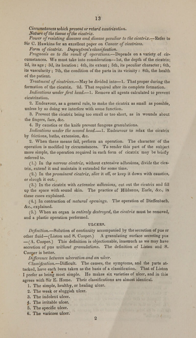 Circumstances which prevent or retard cicatrization. Nature of the tissue of the cicatrix. Power of resisting diseases and disease peculiar to the cicatrix.—Refer to Sir C. Hawkins for an excellent paper on Cancer of cicatrices. Form of cicatrix. Dupuyiren's classification. Prognosis as to the result of operations.—Depends on a variety of cir- cumstances. We must take into consideration—1st, the depth of the cicatrix; 2d, its age ; 3d, its location ; 4th, its extent; 5th, its peculiar character; 6th, its vascularity ; 7th, the condition of the parts in its vicinity : 8th, the health of the patient. Treatment of cicatrices.—Maybe divided into—1. That proper during the formation of the cicatrix. 2d. That required after its complete formation. Indications under first head.—1. Remove all agents calculated to prevent cicatrization. 2. Endeavour, as a general rule, to make the cicatrix as small as possible, unless by so doing we interfere with some function. 3. Prevent the cicatrix being too small or too short, as in wounds about the fingers, face, &c. 4. By caustics or the knife prevent fungous granulations. Indications under the second head 1. Endeavour to relax the cicatrix by frictions, baths, extension, &c. 2. When these means fail, perform an operation. The character of the operation is modified by circumstances. To render this part of the subject more simple, the operation required in each form of cicatrix may be briefly referred to. (1.) In the narrow cicatrix, without extensive adhesions, divide the cica- trix, extend it and maintain it extended for some time. (2.) In the prominent cicatrix, slice it off, or keep it down with caustics, or slough it out. (3.) In the cicatrix with extensive adhesions, cut out the cicatrix and fill up the space with sound skin. The practice of Hildanus, Earle, &c, in these cases explained. (4.) In contraction of natural openings. The operation of Dieffenbach, &c, explained. (5.) When an organ is entirely destroyed, the cicatrix must be removed, and a plastic operation performed. ULCERS. Definition.—Solution of continuity accompanied by the secretion of pus or other fluid—(Liston and S. Cooper.) A granulating surface secreting pus —(A. Cooper.) This definition is objectionable, inasmuch as we may have secretion of pus without granulations. The definition of Liston and S. Cooper is better. Difference between ulceration and an ulcer. Classification.—Difficult. The causes, the symptoms, and the parts at- tacked, have each been taken as the basis of a classification. That of Liston I prefer as being most simple. He makes six varieties of ulcer, and in this agrees with Sir E. Home. Their classifications are almost identical. 1. The simple, healthy, or healing ulcer. 2. The weak or sluggish ulcer. 3. The indolent ulcer. 4. The irritable ulcer. 5. The specific ulcer. 6. The varicose ulcer. 2