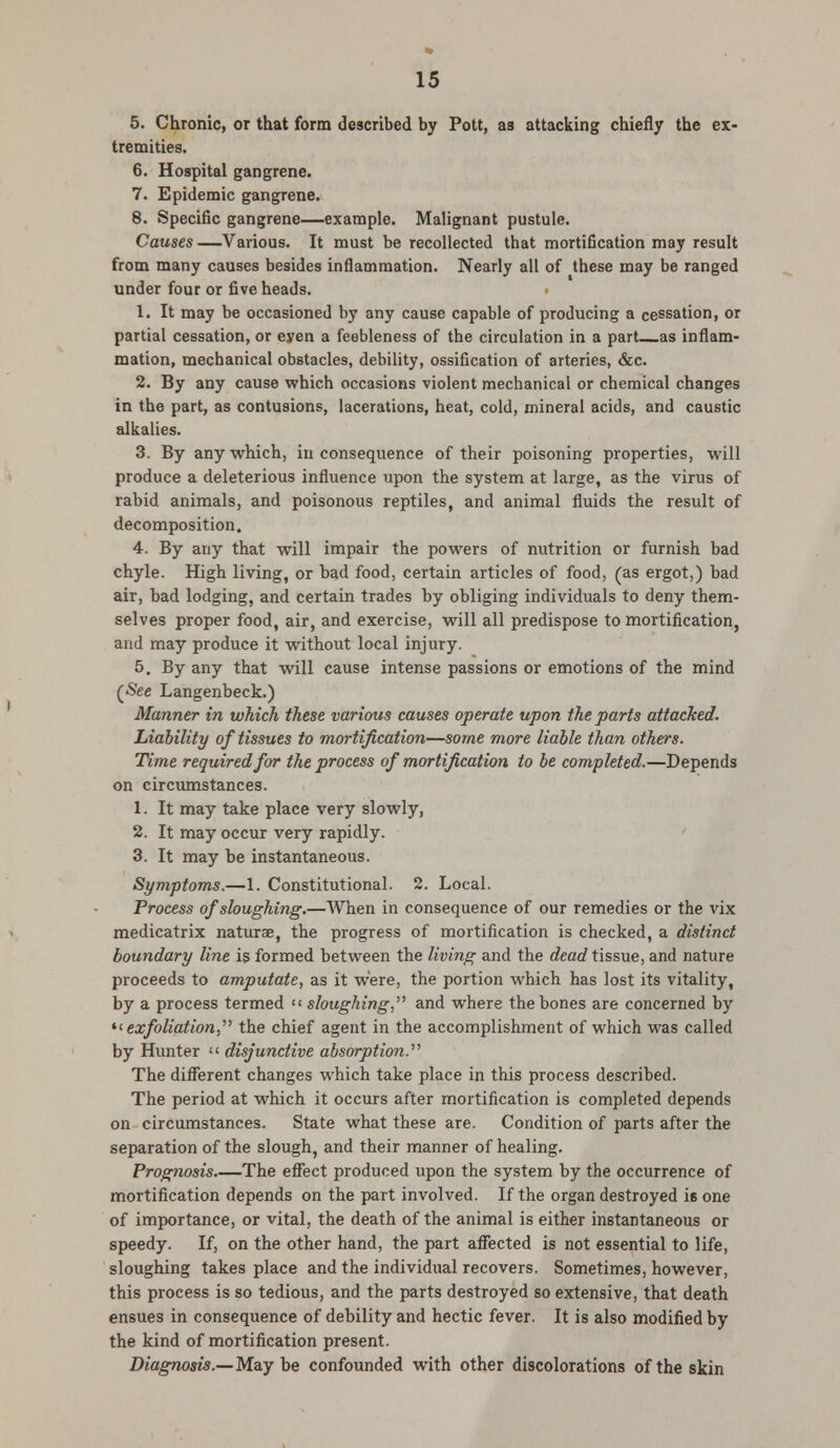 5. Chronic, or that form described by Pott, as attacking chiefly the ex- tremities. 6. Hospital gangrene. 7. Epidemic gangrene. 8. Specific gangrene—example. Malignant pustule. Causes —Various. It must be recollected that mortification may result from many causes besides inflammation. Nearly all of these may be ranged under four or five heads. 1. It may be occasioned by any cause capable of producing a cessation, or partial cessation, or eyen a feebleness of the circulation in a part as inflam- mation, mechanical obstacles, debility, ossification of arteries, &c. 2. By any cause which occasions violent mechanical or chemical changes in the part, as contusions, lacerations, heat, cold, mineral acids, and caustic alkalies. 3. By any which, in consequence of their poisoning properties, will produce a deleterious influence upon the system at large, as the virus of rabid animals, and poisonous reptiles, and animal fluids the result of decomposition. 4. By any that will impair the powers of nutrition or furnish bad chyle. High living, or bad food, certain articles of food, (as ergot,) bad air, bad lodging, and certain trades by obliging individuals to deny them- selves proper food, air, and exercise, will all predispose to mortification, and may produce it without local injury. 5. By any that will cause intense passions or emotions of the mind (See Langenbeck.) Manner in which these various causes operate upon the parts attached. Liability of tissues to mortification—some more liable than others. Time required for the process of mortification to be completed.—Depends on circumstances. 1. It may take place very slowly, 2. It may occur very rapidly. 3. It may be instantaneous. Symptoms.—1. Constitutional. 2. Local. Process of sloughing.—When in consequence of our remedies or the vix medicatrix naturae, the progress of mortification is checked, a distinct boundary line is formed between the living and the dead tissue, and nature proceeds to amputate, as it were, the portion which has lost its vitality, by a process termed << sloughing,'' and where the bones are concerned by exfoliation, the chief agent in the accomplishment of which was called by Hunter << disjunctive absorption. The different changes which take place in this process described. The period at which it occurs after mortification is completed depends on circumstances. State what these are. Condition of parts after the separation of the slough, and their manner of healing. Prognosis The effect produced upon the system by the occurrence of mortification depends on the part involved. If the organ destroyed i6 one of importance, or vital, the death of the animal is either instantaneous or speedy. If, on the other hand, the part affected is not essential to life, sloughing takes place and the individual recovers. Sometimes, however, this process is so tedious, and the parts destroyed so extensive, that death ensues in consequence of debility and hectic fever. It is also modified by the kind of mortification present. Diagnosis.—May be confounded with other discolorations of the skin