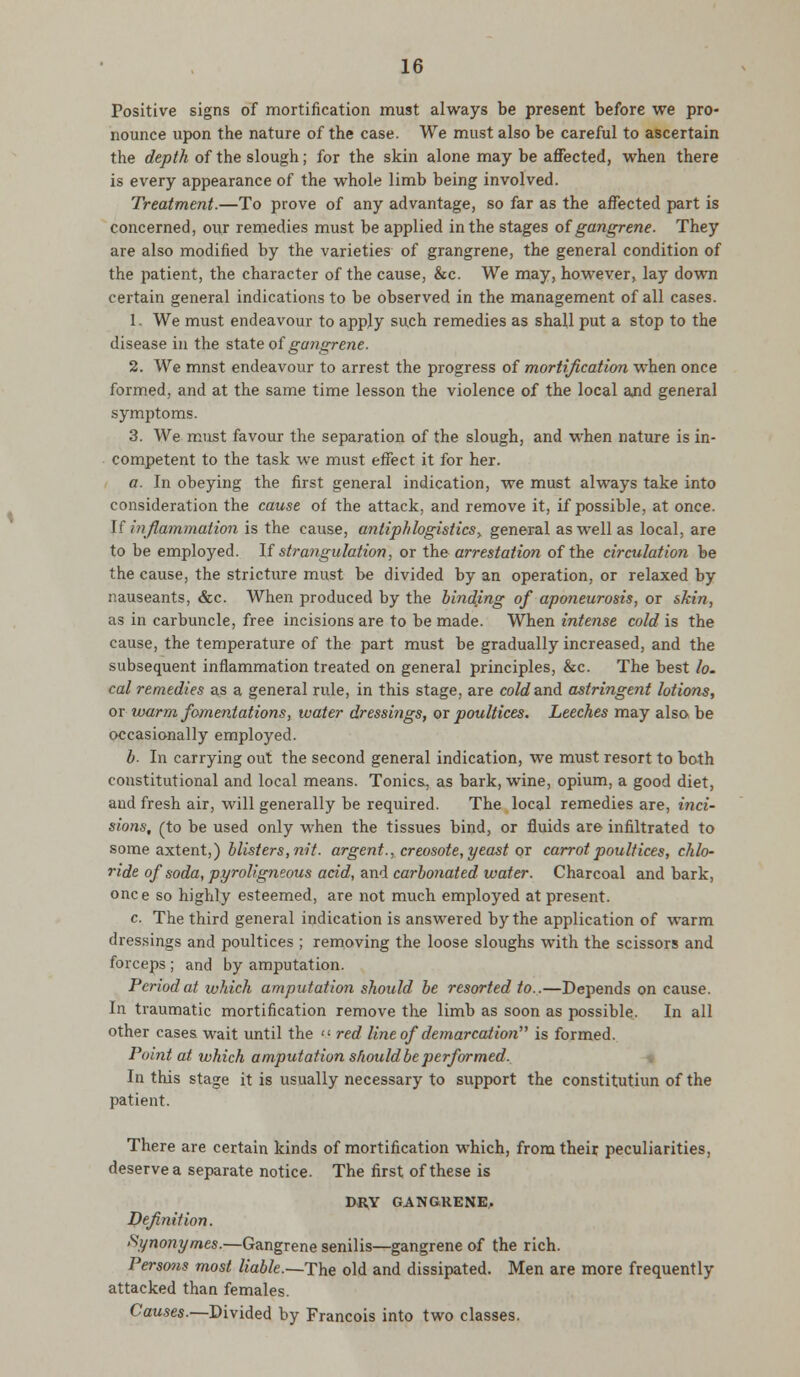 Positive signs of mortification must always be present before we pro- nounce upon the nature of the case. We must also be careful to ascertain the depth of the slough; for the skin alone may be affected, when there is every appearance of the whole limb being involved. Treatment.—To prove of any advantage, so far as the affected part is concerned, our remedies must be applied in the stages of gangrene. They are also modified by the varieties of grangrene, the general condition of the patient, the character of the cause, &c. We may, however, lay down certain general indications to be observed in the management of all cases. 1. We must endeavour to apply such remedies as shall put a stop to the disease in the state of gangrene. 2. We mnst endeavour to arrest the progress of mortification when once formed, and at the same time lesson the violence of the local ajid general symptoms. 3. We must favour the separation of the slough, and when nature is in- competent to the task we must effect it for her. a. In obeying the first general indication, we must always take into consideration the cause of the attack, and remove it, if possible, at once. [f inflammation is the cause, antiph logistics % general as well as local, are to be employed. If strangulation, or the arrestation of the circulation be the cause, the stricture must be divided by an operation, or relaxed by nauseants, &c. When produced by the binding of aponeurosis, or skin, as in carbuncle, free incisions are to be made. When intense cold is the cause, the temperature of the part must be gradually increased, and the subsequent inflammation treated on general principles, &c. The best lo. cal remedies as a general rule, in this stage, are cold and astringent lotions, or warm fomentations, water dressings, or poultices. Leeches may also be occasionally employed. b. In carrying out the second general indication, we must resort to bath constitutional and local means. Tonics, as bark, wine, opium, a good diet, and fresh air, will generally be required. The local remedies are, i?ici- sions, (to be used only when the tissues bind, or fluids are infiltrated to some axtent,) blisters, nit. argent., creosote, yeast or carrot poultices, chlo- ride of soda, pyroligneous acid, and carbonated water. Charcoal and bark, once so highly esteemed, are not much employed at present. c. The third general indication is answered by the application of warm dressings and poultices ; removing the loose sloughs with the scissors and forceps ; and by amputation. Period at which amputation should be resorted to..—Depends on cause. In traumatic mortification remove the limb as soon as possible. In all other cases wait until the  red line of demarcation is formed. Point at which amputation should be performed. In this stage it is usually necessary to support the constitutiun of the patient. There are certain kinds of mortification which, from their peculiarities, deserve a separate notice. The first of these is DRY GANGRENE, Definition. Synonymes.—Gangrene senilis—gangrene of the rich. Persons most liable.~The old and dissipated. Men are more frequently attacked than females. Causes.—Divided by Francois into two classes.