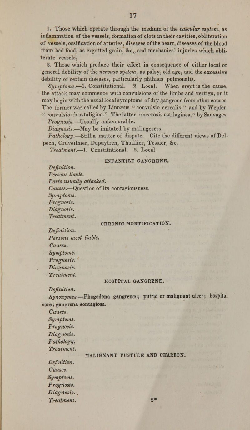 1. Those which operate through the medium of the va&cular ssytem, as inflammation of the vessels, formation of clots in their cavities, ohliteration of vessels, ossification of arteries, diseases of the heart, diseases of the blood from bad food, as ergotted grain, &c„ and mechanical injuries which obli- terate vessels, 2. Those which produce their effect in consequence of either local or general debility of the nervous system, as palsy, old age, and the excessive debility of certain diseases, particularly phthisis pulmonalis. Symptoms.—1. Constitutional. 2. Local. When ergot is the cause, the attack may commence with convulsions of the limbs and vertigo, or it may begin with the usual local symptoms of dry gangrene from other causes. The former was called by Linnaeus « convulsio cerealis, and by Wepfer, «« convulsio abustaligine. The latter, necrosis ustilaginea, by Sauvages. Prognosis.—Usually unfavourable. Diagnosis.—May be imitated by malingerers. Pathology.—Still a matter of dispute. Cite the different views of Del- pech, Cruveilhier, Dupuytren, Thuillier, Tessier, &c. Treatment.—1. Constitutional. 2. Local. INFANTILE GANGRENE. Definition. Persons liable. Parts usually attacked. Causes.—Question of its contagiousness. Spmptoms. Prognosis. Diagnosis. Treatment. CHRONIC MORTIFICATION. Definition. Persons most liable. Causes. Symptoms. Prognosis. Diagnosis. Treatment. HOSPITAL GANGRENE. Definition. Synonymes.—Phagedena gangrenae; putrid or malignant ulcer; hospital sore; gangrena contagiosa. Causes. Symptoms. Prognosis. Diagnosis, Pathology. Treatment. MALIGNANT PUSTULE AND CHARBON. Definition. Causes. Symptoms. Prognosis. Diagnosis., Treatment. 2*