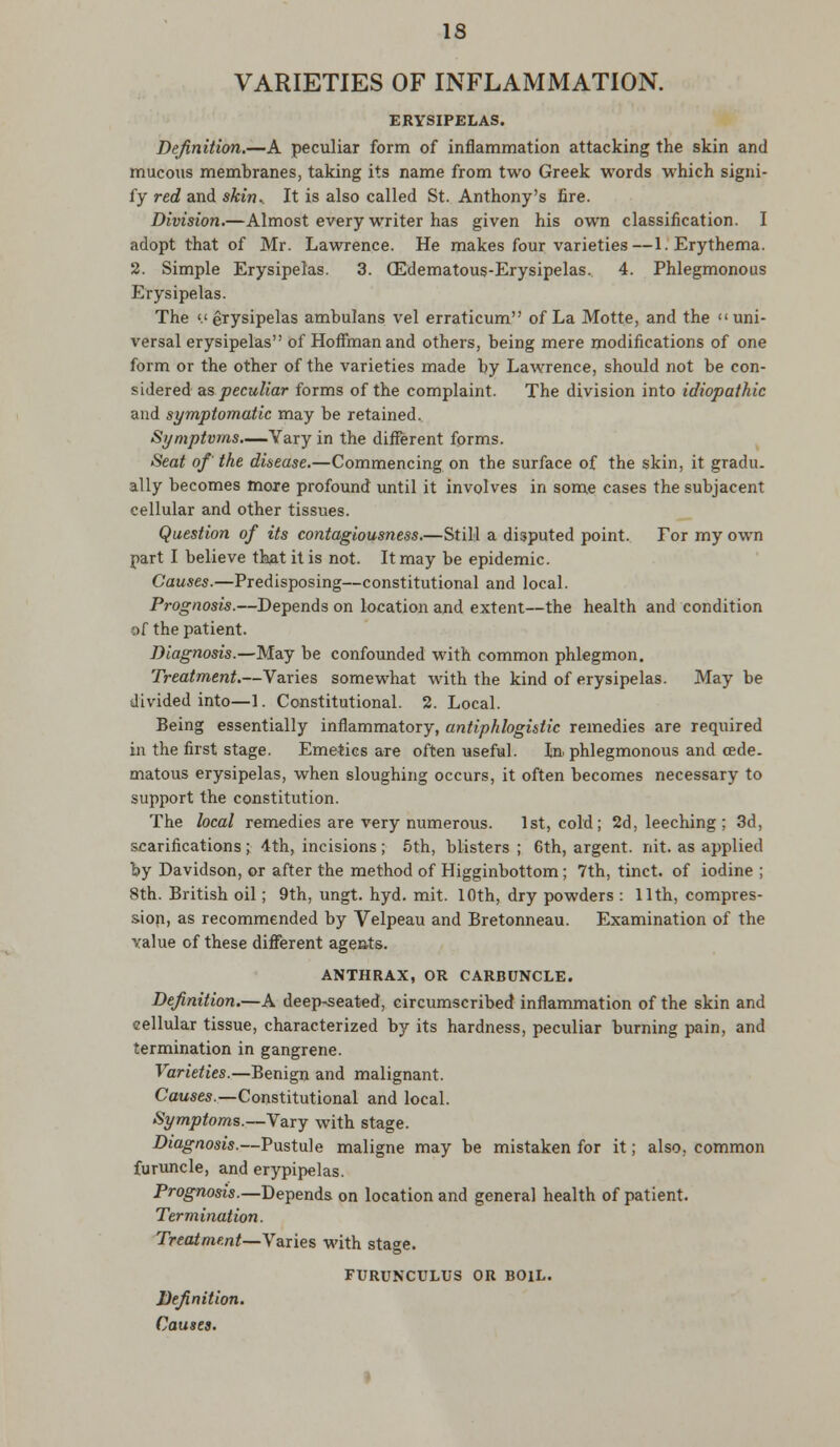 VARIETIES OF INFLAMMATION. ERYSIPELAS. Definition.—A peculiar form of inflammation attacking the skin and mucous membranes, taking its name from two Greek words which signi- fy red and skin* It is also called St. Anthony's fire. Division.—Almost every writer has given his own classification. I adopt that of Mr. Lawrence. He makes four varieties—1. Erythema. 2. Simple Erysipelas. 3. (Edematous-Erysipelas. 4. Phlegmonous Erysipelas. The '.'erysipelas ambulans vel erraticum of La Motte, and the uni- versal erysipelas of Hoffman and others, being mere modifications of one form or the other of the varieties made by Lawrence, should not be con- sidered as peculiar forms of the complaint. The division into idiopathic and symptomatic may be retained. Symptoms.—Vary in the different forms. Seat of' the disease.—Commencing on the surface of the skin, it gradu. ally becomes more profound until it involves in some cases the subjacent cellular and other tissues. Question of its contagiousness.—Still a disputed point. Tor my own part I believe that it is not. It may be epidemic. Causes.—Predisposing—constitutional and local. Prognosis.—Depends on location and extent—the health and condition r>f the patient. Diagnosis.—May be confounded with common phlegmon. Treatment.—Varies somewhat with the kind of erysipelas. May be divided into—1. Constitutional. 2. Local. Being essentially inflammatory, antiphlogistic remedies are required in the first stage. Emetics are often useful. In. phlegmonous and cede. matous erysipelas, when sloughing occurs, it often becomes necessary to support the constitution. The local remedies are very numerous. 1st, cold; 2d, leeching; 3d, scarifications ; 4th, incisions ; 5th, blisters ; 6th, argent, nit. as applied by Davidson, or after the method of Higginbottom; 7th, tinct. of iodine ; 8th. British oil; 9th, ungt. hyd. mit. 10th, dry powders : 11th, compres- sion, as recommended by Velpeau and Bretonneau. Examination of the value of these different agents. ANTHRAX, OR CARBUNCLE. Definition.—A deep-seated, circumscribed inflammation of the skin and cellular tissue, characterized by its hardness, peculiar burning pain, and termination in gangrene. Varieties.—Benign and malignant. Causes.—Constitutional and local. Symptoms.— Vary with stage. Diagnosis.—Pustule maligne may be mistaken for it; also, common furuncle, and erypipelas. Prognosis.—Depends on location and general health of patient. Termination. Treatment—Varies with stage. FURUNCULUS OR BOIL. Definition. Causes.