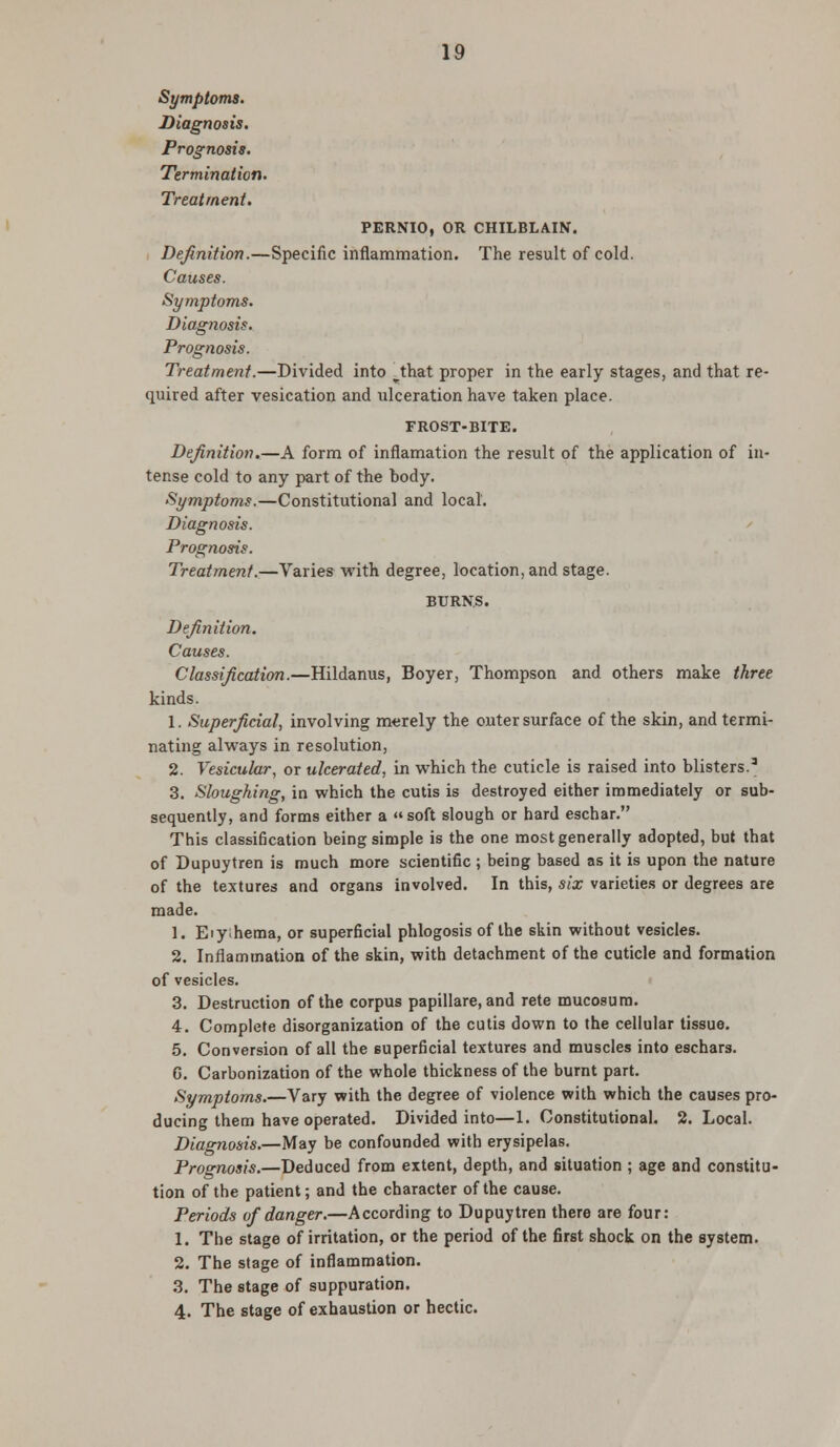 Symptoms. Diagnosis. Prognosis. Termination. Treatment. PERNIO, OR CHILBLAIN. Definition.—Specific inflammation. The result of cold. Causes. Symptoms. Diagnosis. Prognosis. Treatment.—Divided into ^that proper in the early stages, and that re- quired after vesication and ulceration have taken place. FROST-BITE. Definition.—A form of inflamation the result of the application of in- tense cold to any part of the body. Symptoms.—Constitutional and local. Diagnosis. Prognosis. Treatment.—Varies with degree, location, and stage. BURNS. Definition. Causes. Classification.—Hildanus, Boyer, Thompson and others make three kinds. 1. Superficial, involving merely the outer surface of the skin, and termi- nating always in resolution, 2. Vesicular, or ulcerated, in which the cuticle is raised into blisters.3 3. Sloughing, in which the cutis is destroyed either immediately or sub- sequently, and forms either a soft slough or hard eschar. This classification being simple is the one most generally adopted, but that of Dupuytren is much more scientific ; being based as it is upon the nature of the textures and organs involved. In this, six varieties or degrees are made. 1. Eiyhema, or superficial phlogosis of the skin without vesicles. 2. Inflammation of the skin, with detachment of the cuticle and formation of vesicles. 3. Destruction of the corpus papillare, and rete mucosum. 4. Complete disorganization of the cutis down to the cellular tissue. 5. Conversion of all the superficial textures and muscles into eschars. 6. Carbonization of the whole thickness of the burnt part. Symptoms.—Vary with the degree of violence with which the causes pro- ducing them have operated. Divided into—1. Constitutional. 2. Local. Diagnosis.—May be confounded with erysipelas. Prognosis.—Deduced from extent, depth, and situation ; age and constitu- tion of the patient; and the character of the cause. Periods of danger.—According to Dupuytren there are four: 1. The stage of irritation, or the period of the first shock on the system. 2. The stage of inflammation. 3. The stage of suppuration. 4. The stage of exhaustion or hectic.