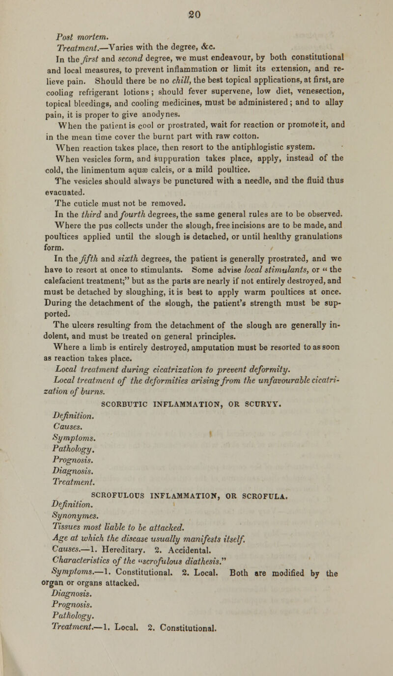 Post mortem. Treatment.—Varies with the degree, &c. In theirs/ and second degree, we must endeavour, by both constitutional and local measures, to prevent inflammation or limit its extension, and re- lieve pain. Should there be no chill, the best topical applications, at first, are cooling refrigerant lotions; should fever supervene, low diet, venesection, topical bleedings, and cooling medicines, must be administered; and to allay pain, it is proper to give anodynes. When the patient is cool or prostrated, wait for reaction or promoteit, and in the mean time cover the burnt part with raw cotton. When reaction takes place, then resort to the antiphlogistic system. When vesicles form, and suppuration takes place, apply, instead of the cold, the linimentum aqua? calcis, or a mild poultice. The vesicles should always be punctured with a needle, and the fluid thus evacuated. The cuticle must not be removed. In the third and fourth degrees, the same general rules are to be observed. Where the pus collects under the slough, free incisions are to be made, and poultices applied until the slough is detached, or until healthy granulations form. In the fifth and sixth degrees, the patient is generally prostrated, and wc have to resort at once to stimulants. Some advise local stimulants, or « the calefacient treatment; but as the parts are nearly if not entirely destroyed, and must be detached by sloughing, it is best to apply warm poultices at once. During the detachment of the slough, the patient's strength must be sup- ported. The ulcers resulting from the detachment of the slough are generally in- dolent, and must be treated on general principles. Where a limb is entirely destroyed, amputation must be resorted to as soon as reaction takes place. Local treatment during cicatrization to prevent deformity. Local treatment of the deformities arising from the unfavourable cicatri- zation of burns. SCORBUTIC INFLAMMATION, OR SCDRYY. Definition. Causes. Symptoms. Pathology, Prognosis. Diagnosis. Treatment. SCROFULOUS INFLAMMATION, OR SCROFULA. Definition. Synonymes. Tissues most liable to be attacked. Age at which the disease usually manifests itself. Causes.—1. Hereditary. 2. Accidental. Characteristics of the scrofulous diathesis. Symptoms.—1. Constitutional. 2. Local. Both are modified by the organ or organs attacked. Diagnosis. Prognosis. Pathology. Treatment.—I. Local. 2. Constitutional.