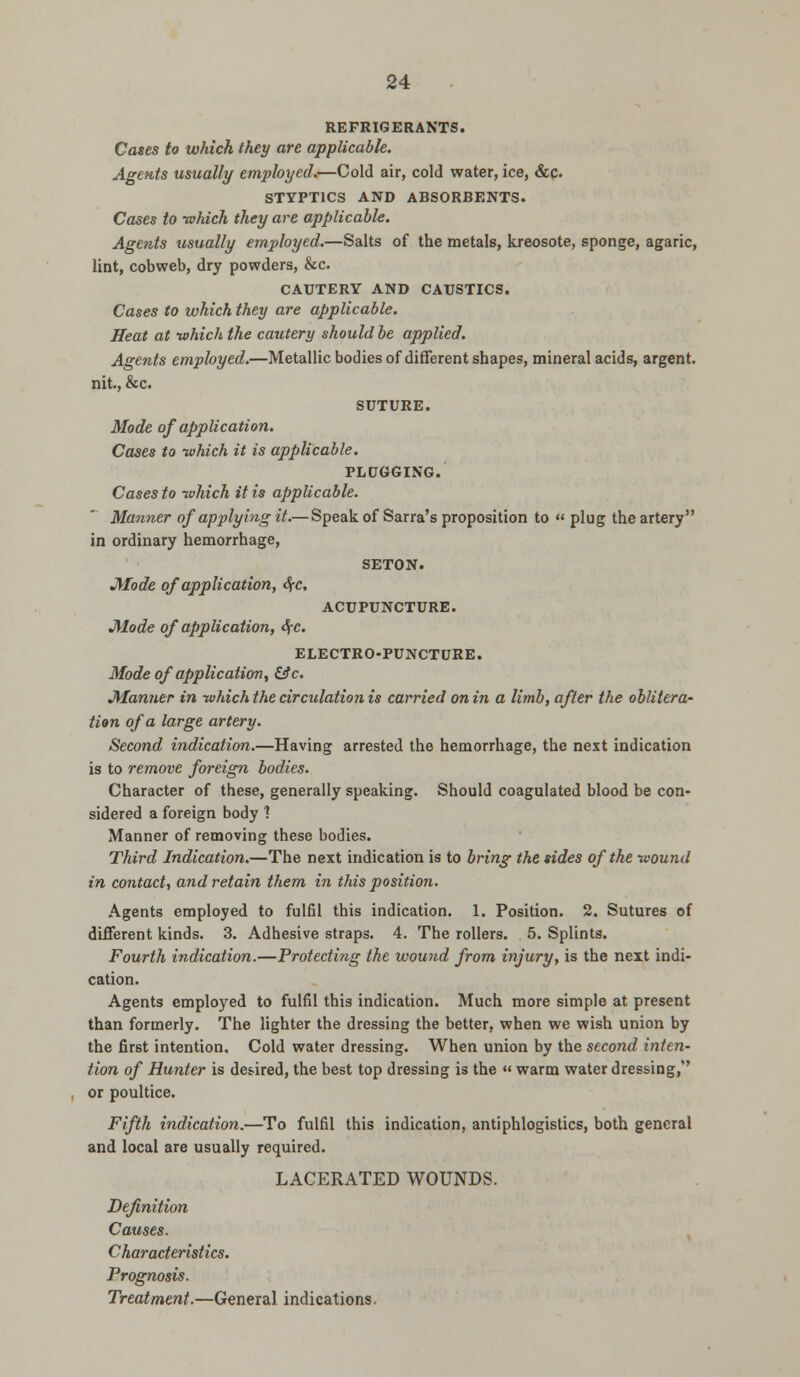 REFRIGERANTS. Cases to which they are applicable. Agents usually employed.—Cold air, cold water, ice, &c. STYPTICS AND ABSORBENTS. Cases to -which they are applicable. Agents usually employed.—Salts of the metals, kreosote, sponge, agaric, lint, cobweb, dry powders, &c. CAUTERY AND CAUSTICS. Cases to which they are applicable. Heat at -which the cautery should be applied. Agents employed.—Metallic bodies of different shapes, mineral acids, argent, nit, &c. SUTURE. Mode of application. Cases to -which it is applicable. PLUGGING. Cases to -which it is applicable. Manner of applying it.—Speak of Sarra's proposition to « plug the artery in ordinary hemorrhage, SETON. Mode of application, $c, ACUPUNCTURE. Mode of application, dj-c. ELECTRO-PUNCTURE. Mode of application, &c. Manner in -which the circulation is carried on in a limb, after the oblitera- tion of a large artery. Second indication.—Having arrested the hemorrhage, the next indication is to remove foreign bodies. Character of these, generally speaking. Should coagulated blood be con- sidered a foreign body ? Manner of removing these bodies. Third Indication.—The next indication is to bring the sides of the -wound in contact, and retain them in this position. Agents employed to fulfil this indication. 1. Position. 2. Sutures of different kinds. 3. Adhesive straps. 4. The rollers. 5. Splints. Fourth indication.—Protecting the wound from injury, is the next indi- cation. Agents employed to fulfil this indication. Much more simple at present than formerly. The lighter the dressing the better, when we wish union by the first intention. Cold water dressing. When union by the second inten- tion of Hunter is desired, the best top dressing is the « warm water dressing, or poultice. Fifth indication.—To fulfil this indication, antiphlogistics, both general and local are usually required. LACERATED WOUNDS. Definition Causes. Characteristics. Prognosis. Treatment.—General indications.