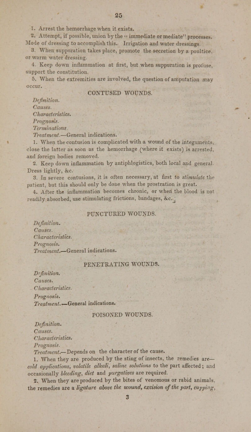 1. Arrest the hemorrhage when it exists. 2. Attempt, if possible, union by the  immediate or mediate processes. Mode of dressing to accomplish this. Irrigation and water dressings. 3. When suppuration takes place, promote the secretion by a poultice, or warm water dressing. 4. Keep down inflammation at first, but when suppuration is profuse, support the constitution. 5. When the extremities are involved, the question of amputation may occur. CONTUSED WOUNDS. Definition. Causes. Characteristics. Prognosis. Terminations Treatment.—General indications. 1. When the contusion is complicated with a wound of the integuments, close the latter as soon as the hemorrhage (where it exists) is arrested, and foreign bodies removed. 2. Keep down inflammation by antiphlogistics, both local and general. Dress iightly, &c. 3. In severe contusions, it is often necessary, at first to stimulate the patient, but this should only be done when the prostration is great. 4. After the inflammation becomes chronic, or when the blood is not readily absorbed, use stimulating frictions, bandages, &c. j PUNCTURED WOUNDS. Definition. Causes. Characteristics. Prognosis. Treatment.—General indications. PENETRATING WOUNDS. Definition. Causes. - Characteristics. Prognosis. Treatment.—General indications. POISONED WOUNDS. Definition. Causes. Characteristics. Prognosis. Treatment.—Depends on the character of the cause. 1. When they are produced by the sting of insects, the remedies are— cold applications, volatile alkali, saline solutions to the part affected; and occasionally bleeding, diet and purgatives are required. 2. When they are produced by the bites of venomous or rabid animals, the remedies are a ligature above the wound, excision of the part, cupping, 3
