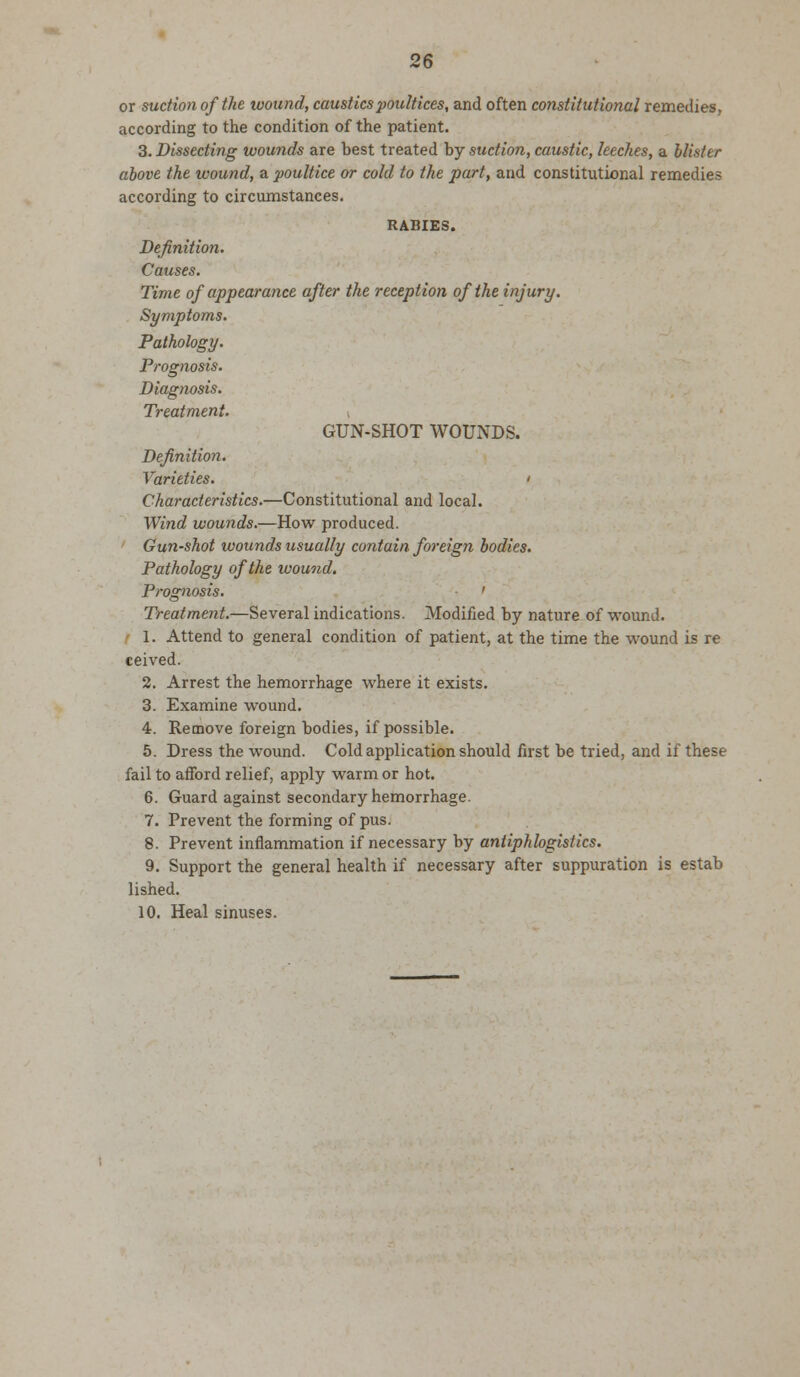 or suction of the wound, caustics poultices, and often constitutional remedies, according to the condition of the patient. 3. Dissecting wounds are best treated by suction, caustic, leeches, a blister above the wound, a poultice or cold to the part, and constitutional remedies according to circumstances. RABIES. Definition. Causes. Time of appearance after the reception of the injury. Symptoms. Pathology. Prognosis. Diagnosis. Treatment. \ GUN-SHOT WOUNDS. Definition. Varieties. t Characteristics.—Constitutional and local. Wind wounds.—How produced. Gun-shot wounds usually contain foreign bodies. Pathology of the wound. Prognosis. ' Treatment.—Several indications. Modified by nature of wound. 1. Attend to general condition of patient, at the time the wound is re ceived. 2. Arrest the hemorrhage where it exists. 3. Examine wound. 4. Remove foreign bodies, if possible. 5. Dress the wound. Cold application should first be tried, and if these fail to afford relief, apply warm or hot. 6. Guard against secondary hemorrhage. 7. Prevent the forming of pus. 8. Prevent inflammation if necessary by antiphlogistics. 9. Support the general health if necessary after suppuration is estab lished. 10. Heal sinuses.