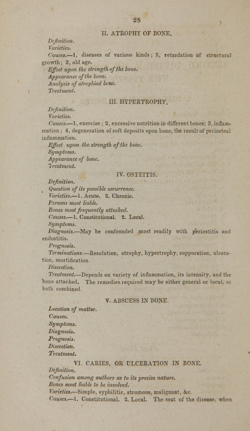 II. ATROPHY OF BONE. Definition. Varieties. Causes.—1, diseases of various kinds; 2, retardation of structural growth; 3, old age. Effect upon the strength of the bone. Appearance of the hunc. Analysis of atrophied bene. Treatment. III. HYPERTROPHY. Definition. Varieties. Causes.—1, exercise ; 2, excessive nutrition in different bones; 3, inflam- mation ; 4, degeneration of soft deposits upon bone, the result of periosteal inflammation. Effect upon the strength of the bone. Symptoms. Appearance of bone. Ireatment. IV. OSTEITIS. Definition. Question of its possible occurrence. Varieties.—1. Acute. 2. Chronic. Persons most liable. Bones most frequently attacked. Causes.—1. Constitutional. 2. Local. Symptoms. Diagnosis.—May be confounded most readily with periostitis and endostitis. Prognosis. Terminations.—Resolution, atrophy, hypertrophy, suppuration, ulcera- tion, mortification. Dissection. Treatment.—Depends on variety of inflammation, its intensity, and the bone attacked. The remedies required may be either general or local, or both combined. V. ABSCESS IN BONE. Location of matter. Causes. Symptoms. Diagnosis. Prognosis. Dissection. Treatment. VI. CARIES, OR ULCERATION IN BONE. Definition. Confusion among authors as to its precise nature. Bones most liable to be involved. Varieties.—Simple, syphilitic, strumous, malignant, &c. Causes.—1. Constitutional. 2. Local. The seat of the disease, Tarhen