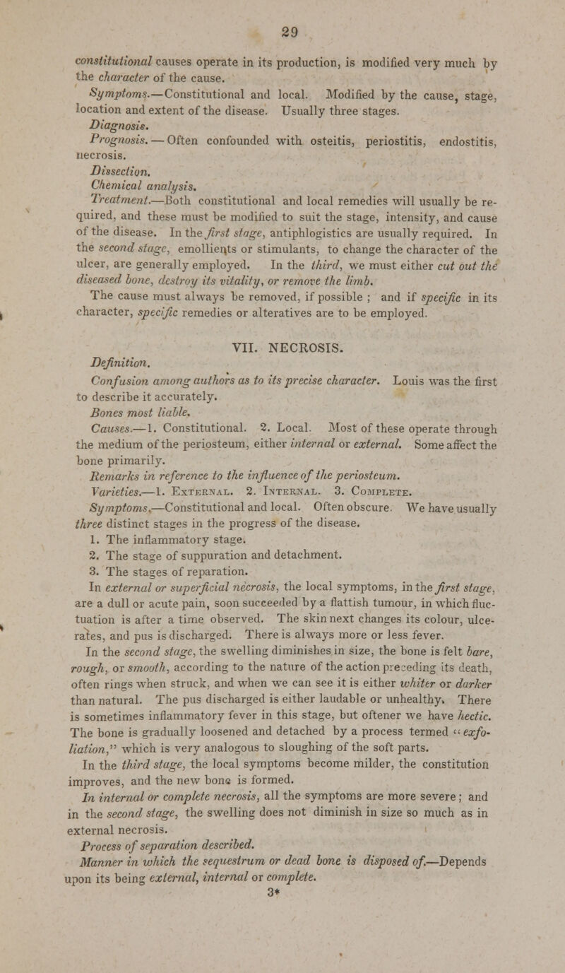 constitutional causes operate in its production, is modified very much by the character of the cause. Symptoms.—Constitutional and local. Modified by the cause, stage, location and extent of the disease. Usually three stages. Diagnosis. Prognosis. — Often confounded with osteitis, periostitis, endostitis, necrosis. Dissection. Chemical analysis. Treatment.—Both constitutional and local remedies will usually be re- quired, and these must be modified to suit the stage, intensity, and cause of the disease. In the first stage, antiphlogistics are usually required. In the second stage, emollients or stimulants, to change the character of the ulcer, are generally employed. In the third, we must either cut out the diseased bone, destroy its vitality, or remove the limb. The cause must always be removed, if possible ; and if specific in its character, specific remedies or alteratives are to be employed. VII. NECROSIS. Definition. Confusion among authors as to its precise character. Louis was the first to describe it accurately. Bones most liable. Causes.— 1. Constitutional. 2. Local. Most of these operate through the medium of the periosteum, either internal or external. Some affect the bone primarily. Remarks in reference to the influence of the periosteum. Varieties.—1. External. 2. Internal. 3. Complete. Symptoms.—Constitutional and local. Often obscure. We have usually three distinct stages in the progress of the disease. 1. The inflammatory stage. 2. The stage of suppuration and detachment. 3. The stages of reparation. In external or superficial necrosis, the local symptoms, in the first stage, are a dull or acute pain, soon succeeded by a flattish tumour, in which fluc- tuation is after a time observed. The skin next changes its colour, ulce- rates, and pus is discharged. There is always more or less fever. In the second stage, the swelling diminishes in size, the bone is felt bare, rough, or smooth, according to the nature of the action preceding its death. often rings when struck, and when we can see it is either whiter or darker than natural. The pus discharged is either laudable or unhealthy. There is sometimes inflammatory fever in this stage, but oftener we have hectic. The bone is gradually loosened and detached by a process termed  exfo- liation, which is very analogous to sloughing of the soft parts. In the third stage, the local symptoms become milder, the constitution improves, and the new bone is formed. In internal or complete necrosis, all the symptoms are more severe; and in the second stage, the swelling does not diminish in size so much as in external necrosis. Process of separation described. Manner in which the sequestrum or dead bone is disposed of.—Depends upon its being external, internal or complete. 3*