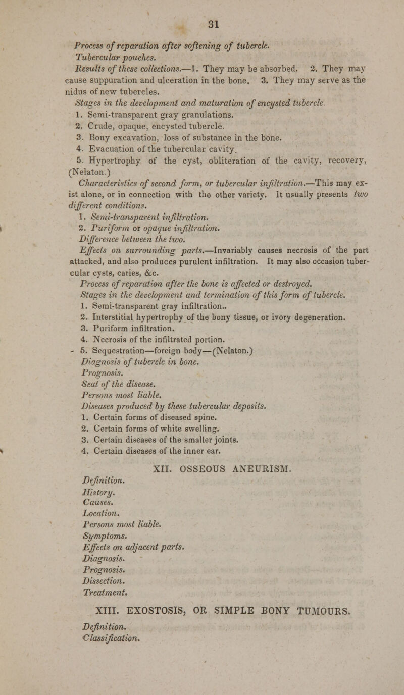 Process of reparation after softening of tubercle. Tubercular pouches. Results of these collections.—1. They may be absorbed. 2. They may cause suppuration and ulceration in the bone. 3. They may serve as the nidus of new tubercles. Stages in the development and maturation of encysted tubercle. 1. Semi-transparent gray granulations. 2. Crude, opaque, encysted tubercle. 3. Bony excavation, loss of substance in the bone. 4. Evacuation of the tubercular cavity. 5. Hypertrophy of the cyst, obliteration of the cavity, recovery, (Nelaton.) Characteristics of second form, or tubercular infiltration.—This may ex- ist alone, or in connection with the other variety. It usually presents two different conditions. 1. Semi-transparent infiltration. 2. ruriform or opaque infiltration. Difference between the two. Effects on surrounding parts.—Invariably causes necrosis of the part attacked, and also produces purulent infiltration. It may also occasion tuber- cular cysts, caries, &c. Process of reparation after the bone is affected or destroyed. Stages in the development and termination of this form of tubercle. 1. Semi-transparent gray infiltration.. 2. Interstitial hypertrophy of the bony tissue, or ivory degeneration. 3. Puriform infiltration. 4. Necrosis of the infiltrated portion. - 5. Sequestration—foreign body—(Nelaton.) Diagnosis of tubercle in bone. Prognosis. Seat of the disease. Persons most liable. Diseases produced by these tubercular deposits. 1. Certain forms of diseased spine. 2. Certain forms of white swelling. 3. Certain diseases of the smaller joints. 4. Certain diseases of the inner ear. XII. OSSEOUS ANEURISM. Definition. History. Causes. Location. Persons most liable. Symptoms. Effects on adjacent parts. Diagnosis. Prognosis. Dissection. Treatment. XIII. EXOSTOSIS, OR SIMPLE BONY TUMOURS. Definition. Classification.