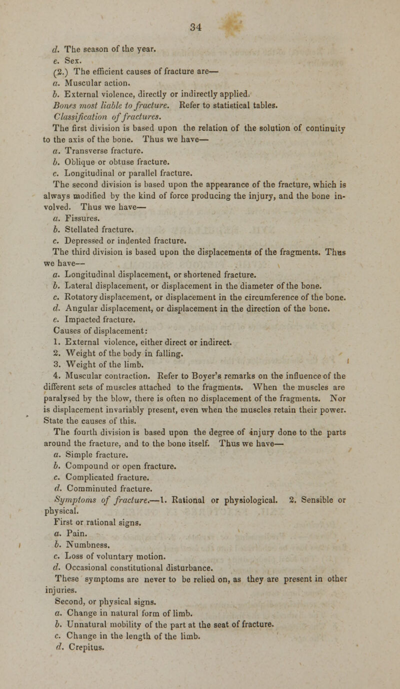 d. The season of the year. e. Sex. (2.) The efficient causes of fracture are— a. Muscular action. b. External violence, directly or indirectly applied; Bones most liable to fracture. Refer to statistical tables. Classification of fractures. The first division is based upon the relation of the solution of continuity to the axis of the bone. Thus we have— a. Transverse fracture. b. Oblique or obtuse fracture. c. Longitudinal or parallel fracture. The second division is based upon the appearance of the fracture, which is always modified by the kind of force producing the injury, and the bone in- volved. Thus we have— a. Fissures. b. Stellated fracture. c. Depressed or indented fracture. The third division is based upon the displacements of the fragments. Thas we have— a. Longitudinal displacement, or shortened fracture. b. Lateral displacement, or displacement in the diameter of the bone. c. Rotatory displacement, or displacement in the circumference of the bone. d. Angular displacement, or displacement in the direction of the bone. e. Impacted fracture. Causes of displacement: 1. External violence, either direct or indirect. 2. Weight of the body in falling. 3. Weight of the limb. 4. Muscular contraction. Refer to Boyer's remarks on the influence of the different sets of muscles attached to the fragments. When the muscles are paralysed by the blow, there is often no displacement of the fragments. Nor is displacement invariably present, even when the muscles retain their power. State the causes of this. The fourth division is based upon the degree of injury done to the parts around the fracture, and to the bone itself. Thus we have— a. Simple fracture. b. Compound or open fracture. c. Complicated fracture. d. Comminuted fracture. Symptoms of fracture.—I. Rational or physiological. 2. Sensible or physical. First or rational signs. a. Pain. b. Numbness. c. Loss of voluntary motion. d. Occasional constitutional disturbance. These symptoms are never to be relied on, as they are present in other injuries. Second, or physical signs. a. Change in natural form of limb. b. Unnatural mobility of the part at the seat of fracture. c. Change in the length of the limb. d. Crepitus.