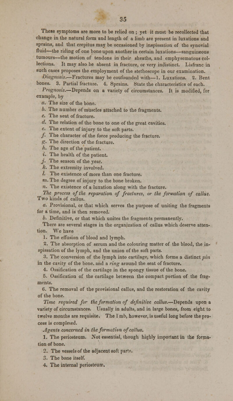 These symptoms are more to be relied on ; yet it must he recollected that change in the natural form and length of a limb are present in luxations and sprains, and that crepitus may be occasioned by inspissalion of the synovial fluid—the riding of one bone upon another in certain luxations—sanguineous tumours—the motion of tendons in their sheaths, and emphysematous col- lections. It may also be absent in fracture, or very indistinct. Lisfranc in such cases proposes the employment of the stethoscope in our examination. Diagnosis.—Fractures may be coufounded with—1. Luxations. 2. Bent bones. 3. Partial fracture. 4. Sprains. State the characteristics of each. Prognosis.—Depends on a variety of circumstances. It is modified, for example, by a. The size of the bone. b. The number of muscles attached to the fragments. c. The seat of fracture. d. The relation of the bone to one of the great cavities. e. The extent of injury to the soft parts. /. The character of the force producing the fracture. g. The direction of the fracture. h. The age of the patient. i. The health of the patient. j. The season of the year. k. The extremity involved. /. The existence of more than one fracture. m. The degree of injury to the bone broken. n. The existence of a luxation along with the fracture. The process of the reparation of fractures, or the formation of callus. Two kinds of callus. a. Provisional, or that which serves the purpose of uniting the fragments for a time, and is then removed. b. Definitive, or that which unites the fragments permanently. There are several stages in the organization of callus which deserve atten- tion. We have 1. The effusion of blood and lymph. 2. The absorption of serum and the colouring matter of the blood, the in- spissation of the lymph, and the union of the soft parts. 3. The conversion of the lymph into cartilage, which forms a distinct pin in the cavity of the bone, and a ring around the seat of fracture. 4. Ossification of the cartilage in the spongy tissue of the bone. 5. Ossification of the cartilage between the compact portion of the frag- ments. 6. The removal of the provisional callus, and the restoration of the cavity of the bone. Time required for the formation of definitive callus.—Depends upon a variety of circumstances. Usually in adults, and in large bones, from eight to twelve months are requisite. The 1 mb, however, is useful long before the pro- cess is completed. Agents concerned in the formation of callus. 1. The periosteum. Not essential, though highly important in the forma- tion of bone. 2. The vessels of the adjacent soft parts. 3. The bone itself. 4. The internal periosteum.