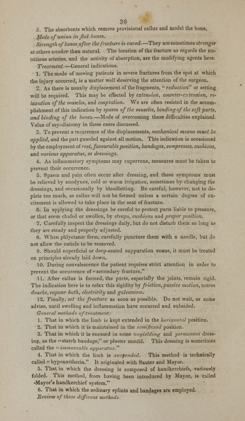 5. The absorbents which remove provisional callus and model the bone. Mode of union in fiat bones. Strength of bones after the fracture is cured-—They are sometimes stronger at others weaker than natural. The location of the fracture as regards the nu- tritious arteries, and the activity of absorption, are the modifying agents here. Treatment.—General indications. 1. The mode of moving patients in severe fractures from the spot at which the injury occurred, is a matter well deserving the attention of the surgeon. 2. As there is usually displacement of the fragments, reduction or setting will be required. This may be effected by extension, counter-extension, re- laxation of the muscles, and coaptation. We are often resisted in the accom- plishment of this indication by spasm of the muscles, binding of the soft parts, and binding of the bones.—Mode of overcoming these difficulties explained. Value of myodiatomy in these cases discussed. 3. To prevent a recurrence of the displacements, mechanical means must be applied, and the part guarded against all motion. This indication is occasioned by the employment of rest, favourable position, bandages, compresses, cushions, and various apparatus, or dressings. 4. As inflammatory symptoms may supervene, measures must be taken to prevent their occurrence. 5. Spasm and pain often occur after dressing, and these symptoms must be relieved by anodynes, cold or warm irrigation, sometimes by changing the dressings, and occasionally by bloodletting. Be careful, however, not to de- plete too much, as callus will not be formed unless a certain degree of ex- citement is allowed to take place in the seat of fracture. 6. In applying the dressings be careful to protect parts liable to pressure, or that seem chafed or swollen, by straps, cushions anil proper position. 7. Carefully inspect the dressings daily, but do not disturb them so long as they are steady and properly adjusted. 8. When phlyctanse form, carefully puncture them with a needle, but do not allow the cuticle to be removed. 9. Should superficial or deep-seated suppuration ensue, it must be treated on principles already laid down. 10. During convalescence the patient requires strict attention in order to prevent the occurrence of secondary fracture. 11. After callus is formed, the parts, especially the joints, remain rigid. The indication here is to relax this rigidity by friction,passive motion,icarm douche, vapour bath, electricity and galvanism. 12. Finally, set the fracture as soon as possible. Do not wait, as some advise, until swelling and inflammation have occurred and subsided. General methods of treatment: 1. That in which the limb is kept extended in the horizontal position. 2. That in which it is maintained in the semiflexed position. 3. That in which it is encased in some unyielding and 2>crmanent dress- ing, as the starch bandage, or plaster mould. This dressing is sometimes called the immoveable apparatus. 4. That in which the limb is suspended. This method is technically called hyponarthecia. It originated with Sauter and Mayor. 5. That in which the dressing is composed of handkerchiefs, variously folded. This method, from having been introduced by Mayor, is called •Mayor's handkerchief system. 6. That in which the ordinary splints and bandages are employed. Review of these different methods.
