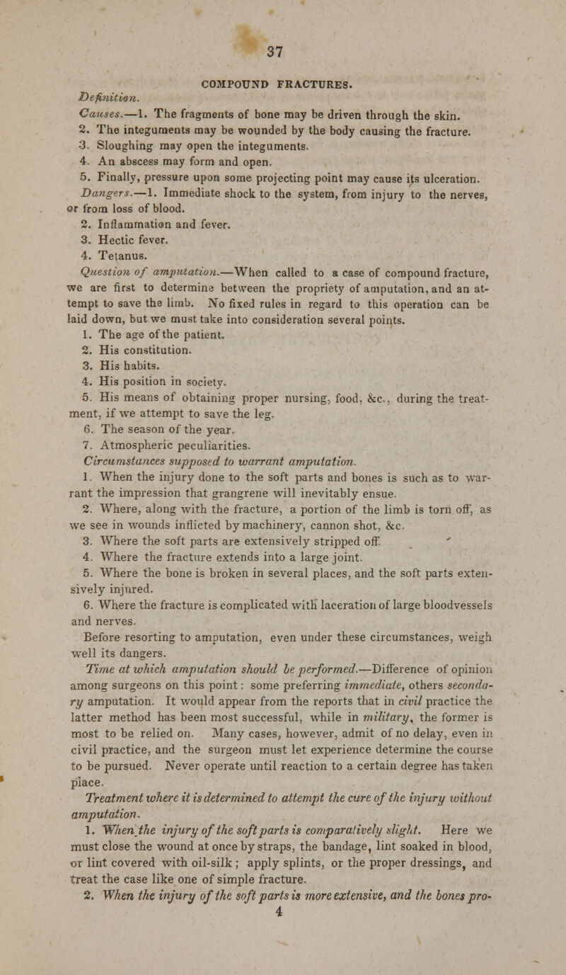 COMPOUND FRACTURES. Definition. Causes.—1. The fragments of bone may be driven through the skin. 2. The integuments may be wounded by the body causing the fracture. 3. Sloughing may open the integuments. 4. An abscess may form and open. 5. Finally, pressure upon some projecting point may cause its ulceration. Dangers.—1. Immediate shock to the system, from injury to the nerves, or from loss of blood. 2. Inflammation and fever. 3. Hectic fever. 4. Tetanus. Question of amptUatioii.—When called to a case of compound fracture, we are first to determine between the propriety of amputation, and an at- tempt to save the limb. No fixed rules in regard to this operation can be laid down, but we must take into consideration several points. 1. The age of the patient. 2. His constitution. 3. His habits. 4. His position in society. 5. His means of obtaining proper nursing, food, &c, during the treat- ment, if we attempt to save the leg. 6. The season of the year. 7. Atmospheric peculiarities. Circumstances supposed to warrant amputation. 1. When the injury done to the soft parts and bones is such as to war- rant the impression that grangrene will inevitably ensue. 2. Where, along with the fracture, a portion of the limb is torn off, as we see in wounds inflicted by machinery, cannon shot, &c. 3. Where the soft parts are extensively stripped off. 4. Where the fracture extends into a large joint. 5. Where the bone is broken in several places, and the soft parts exten- sively injured. 6. Where the fracture is complicated with laceration of large bloodvessels and nerves. Before resorting to amputation, even under these circumstances, weigh well its dangers. Time at which amputation should he performed.—Difference of opinion among surgeons on this point: some preferring immediate, others seconda- ry amputation. It would appear from the reports that in civil practice the latter method has been most successful, while in military, the former is most to be relied on. Many cases, however, admit of no delay, even in civil practice, and the surgeon must let experience determine the course to be pursued. Never operate until reaction to a certain degree has taken place. Treatment where it is determined to attempt the cure of the injury without amputation. 1. When the injury of the soft parts is comparatively slight. Here we must close the wound at once by straps, the bandage, lint soaked in blood, or lint covered with oil-silk ; apply splints, or the proper dressings, and treat the case like one of simple fracture. 2. When the injury of the soft parts is more extensive, and the bones pro- 4