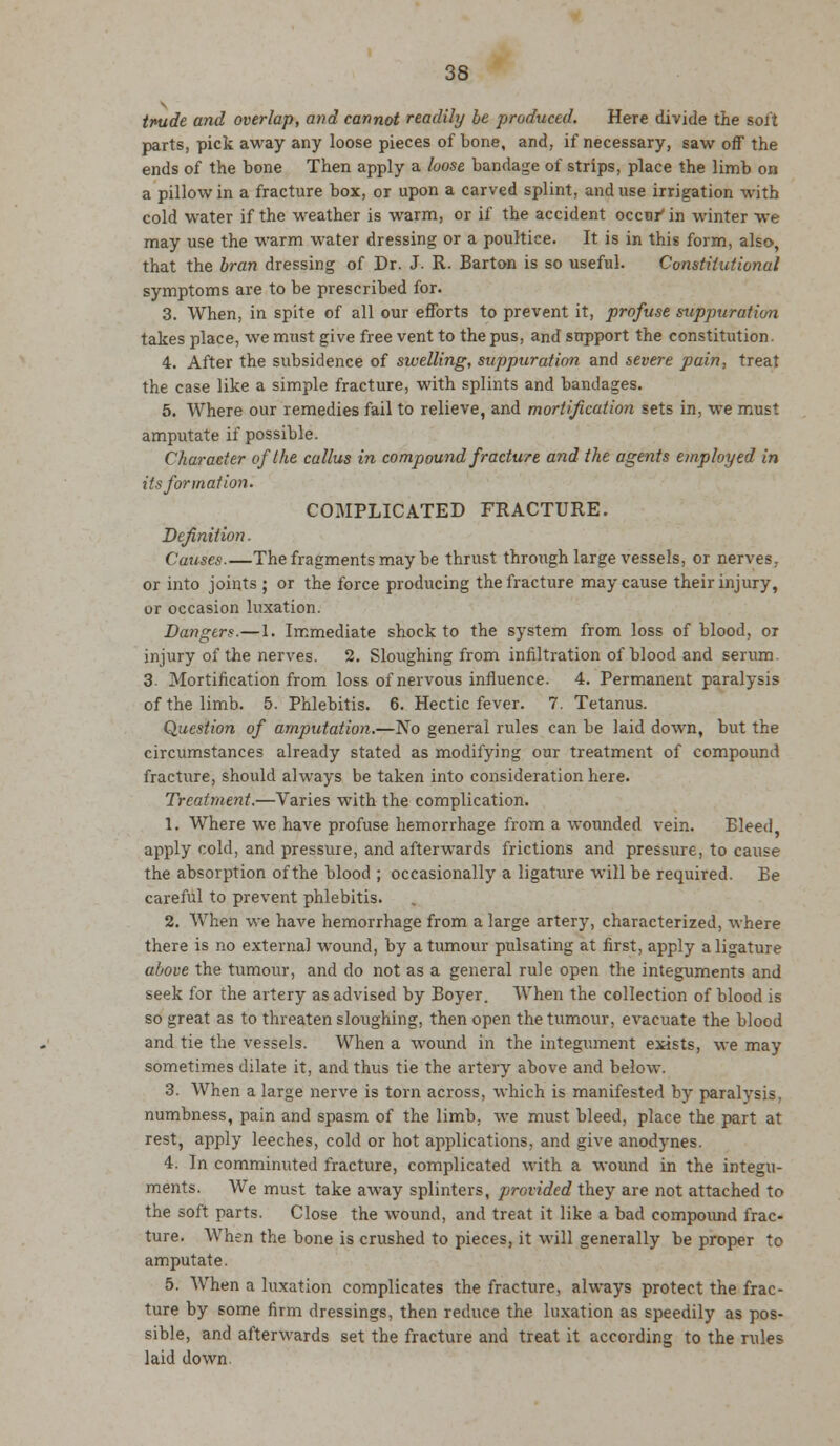 tnude and overlap, and cannot readily he produced. Here divide the soft parts, pick away any loose pieces of bone, and, if necessary, saw off the ends of the bone Then apply a loose bandage of strips, place the limb on a pillow in a fracture box, or upon a carved splint, and use irrigation with cold water if the weather is warm, or if the accident occur'in winter we may use the warm water dressing or a poultice. It is in this form, also, that the bran dressing of Dr. J. R. Barton is so useful. Constitutional symptoms are to be prescribed for. 3. When, in spite of all our efforts to prevent it, profuse suppuration takes place, we must give free vent to the pus, and support the constitution. 4. After the subsidence of swelling, suppuration and severe pain, treat the case like a simple fracture, with splints and bandages. 5. Where our remedies fail to relieve, and mortification sets in, we must amputate if possible. Character of the callus in compound fracture and the agents employed in its formation. COMPLICATED FRACTURE. Definition. Causes The fragments may be thrust through large vessels, or nerves. or into joints ; or the force producing the fracture may cause their injury, or occasion luxation. Dangers.—1. Immediate shock to the system from loss of blood, or injury of the nerves. 2. Sloughing from infiltration of blood and serum. 3. Mortification from loss of nervous influence. 4. Permanent paralysis of the limb. 5. Phlebitis. 6. Hectic fever. 7. Tetanus. Question of amputation.—No general rules can be laid down, but the circumstances already stated as modifying our treatment of compound fracture, should always be taken into consideration here. Treatment.—Varies with the complication. 1. Where we have profuse hemorrhage from a wounded vein. Bleed, apply cold, and pressure, and afterwards frictions and pressure, to cause the absorption of the blood ; occasionally a ligature will be required. Be careful to prevent phlebitis. 2. When we have hemorrhage from a large artery, characterized, where there is no external wound, by a tumour pulsating at first, apply a ligature above the tumour, and do not as a general rule open the integuments and seek for the artery as advised by Boyer. When the collection of blood is so great as to threaten sloughing, then open the tumour, evacuate the blood and tie the vessels. When a wound in the integument exists, we may sometimes dilate it, and thus tie the artery above and below. 3. When a large nerve is torn across, which is manifested by paralysis, numbness, pain and spasm of the limb, we must bleed, place the part at rest, apply leeches, cold or hot applications, and give anodynes. 4. In comminuted fracture, complicated with a wound in the integu- ments. We must take away splinters, provided they are not attached to the soft parts. Close the wound, and treat it like a bad compound frac- ture. When the bone is crushed to pieces, it will generally be proper to amputate. 5. When a luxation complicates the fracture, always protect the frac- ture by some firm dressings, then reduce the luxation as speedily as pos- sible, and afterwards set the fracture and treat it according to the rules laid down