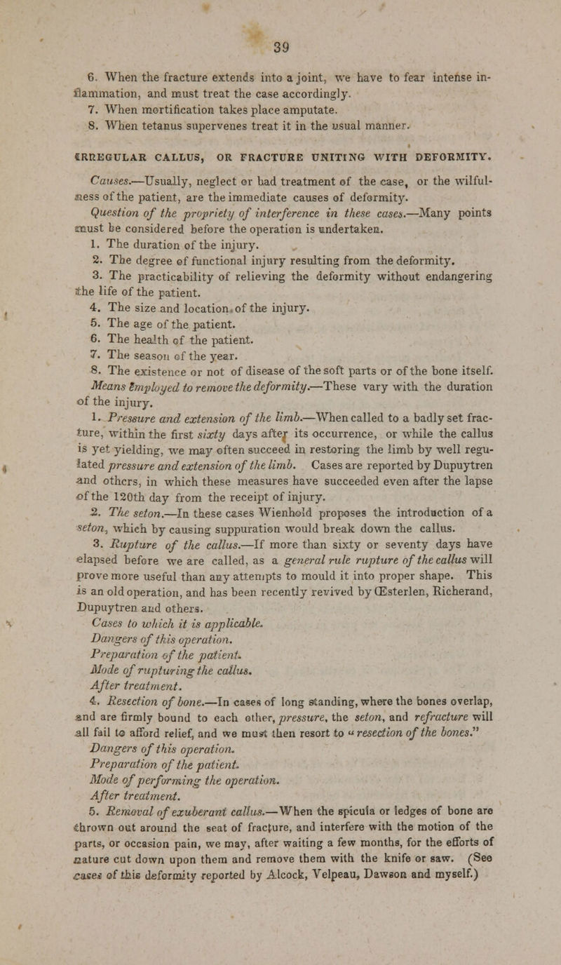 6. When the fracture extends into a joint, we have to fear intense in- Hammation, and must treat the case accordingly. 7. When mortification takes place amputate. 8. When tetanus supervenes treat it in the usual manner. CRREGULAR CALLUS, OR FRACTURE UNITING WITH DEFORMITY. Causes.—Usually, neglect or had treatment of the case, or the wilful- Mess of the patient, are the immediate causes of deformity. Question of the propriety of interference in these cases.—Many points smust be considered before the operation is undertaken. 1. The duration of the injury. 2. The degree of functional injury resulting from the deformity. 3. The practicability of relieving the deformity without endangering the life of the patient. 4. The size and location.of the injury. 5. The age of the patient. 6. The health of the patient. 7. The season of the year. 8. The existence or not of disease of the soft parts or of the bone itself. Means Employed to remove the deformity.—These vary with the duration of the injury. 1 • Pressure and extension of the limb.—When called to a badly set frac- ture, within the first sixty days after its occurrence, or while the callus is yet yielding, we may often succeed in restoring the limb by well regu- lated pressure and extension of the limb. Cases are reported by Dupuytren and others, in which these measures have succeeded even after the lapse of the 120th day from the receipt of injury. 2. The seton.—In these cases Wienhold proposes the introduction of a seton, which by causing suppuration would break down the callus. 3. Rupture of the callus.—If more than sixty or seventy days have elapsed before we are called, as a. general rule rupture of the callus will prove more useful than any attempts to mould it into proper shape. This is an old operation, and has been recently revived byCEsterlen, Richerand, Dupuytren and others. Cases to which it is applicable. Dangers of this operation. Preparation of the patient. Mode of rupturing the callus. After treatment. 4. Resection of bone.—In cases of long standing, where the bones overlap, and are firmly bound to each other, pressure, the seton, and refracture will all fail to afford relief, and we must then resort to resection of the bones. Dangers of this operation. Preparation of the patient. Mode of performing the operation. After treatment. 5. Removal of exuberant callus.—When the spicuta or ledges of bone are thrown out around the seat of fracture, and interfere with the motion of the parts, or occasion pain, we may, after waiting a few months, for the efforts of .nature cut down upon them and remove tbem with the knife or saw. (See cusei of this deformity reported by Alcock, Velpeau, Dawson and myself.)