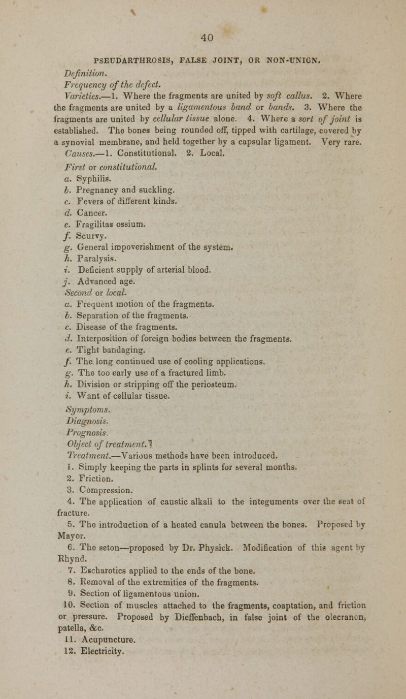 PSEUDARTHROSIS, FALSE JOINT, OR NON-UNION. Definition. Frequency of the defect. Varieties.—1. Where the fragments are united by soft callus. 2. Where the fragments are united by a ligamentous band or bands. 3. Where the fragments are united by cellular tissue alone. 4. Where a sort of joint is established. The bones being roundod off, tipped with cartilage, covered by a synovial membrane, and held together by a capsular ligament. Very rare. Causes.—1. Constitutional. 2. Local. First or constitutional. a. Syphilis. b. Pregnancy and suckling. c. Fevers of different kinds. d. Cancer. e. Fragilitas ossium. /. Scurvy. g. General impoverishment of the system. h. Paralysis. i. Deficient supply of arterial blood. j. Advanced age. Second, or local. a. Frequent motion of the fragments. b. Separation of the fragments. c. Disease of the fragments. d. Interposition of foreign bodies between the fragments. e. Tight bandaging. /. The long continued use of cooling applications. g. The too early use of a fractured limb. h. Division or stripping off the periosteum. i. Want of cellular tissue. Symptoms. Diagnosis. Prognosis. Object of treatment.! Treatment.—Various methods have been introduced. i. Simply keeping the parts in splints for several months. 2. Friction. 3. Compression. 4. The application of caustic alkali to the integuments over the seat of fracture. 5. The introduction of a heated canula between the bones. Proposed by Mayor. 6. The seton—proposed by Dr. Physick. Modification of this agent by Rhynd. 7. Escharotics applied to the ends of the bone. 8. Removal of the extremities of the fragments. 9. Section of ligamentous union. 10. Section of muscles attached to the fragments, coaptation, and friction or pressure. Proposed by Dieffenbach, in false joint of the olecranon, patella, &c. 11. Acupuncture. 12. Electricity.