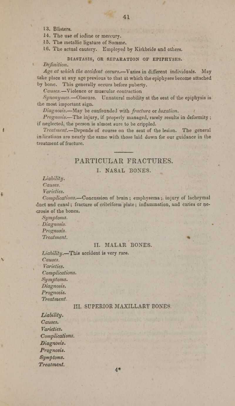 13. Blisters. 14. The use of iodine or mercury. 15. The metallic ligature of Somme. 16. The actual cautery. Employed by Kirkbride and others. DIASTASIS, OR SEPARATION OP EPIPHYSES. Definition. Age at which the accident occurs.—Varies in different individuals. May take place at any age previous to that at which the epiphyses become attached by bone. This generally occurs before puberty. Causes.—Violence or muscular contraction Synonymes.—Obscure. Unnatural mobility at the seat of the epiphysis is the most important sign. Diagnosis.—May be confounded with fracture or luxation. Prognosis.—The injury, if properly managed, rarely results in deformity ; if neglected, the person is almost sure to be crippled. Treatment.—Depends of course on the seat of the lesion. The general indications are nearly the same with those laid down for our guidance in the treatment of fracture. PARTICULAR FRACTURES. I. NASAL BONES. Liability. Causes. Varieties. Complications.—Concussion of brain ; emphysema; injury of lachrymal duct and canal; fracture of cribriform plate; inflammation, and caries or ne- crosis of the bones. Symptoms. Diagnosis. Prognosis. Treatment. * II. MALAR BONES. Liability.—This accident is very rare. Causes. Varieties. Complications. Symptoms. Diagnosis. Prognosis. Treatment- III. SUPERIOR MAXILLARY BONES. Liability. Causes. Varieties. Complications. Diagnosis. Prognosis. Symptoms. Treatment. 4*