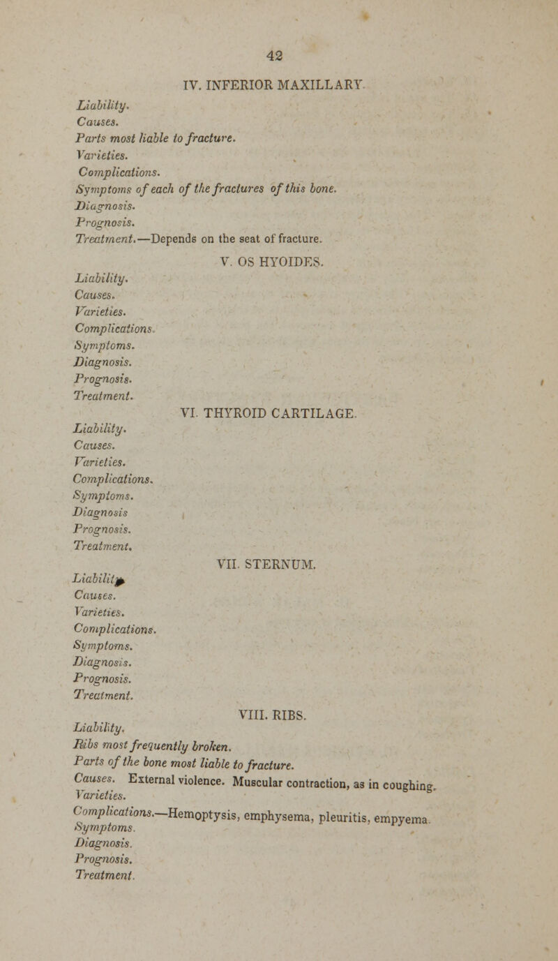VI. THYROID CARTILAGE IV. INFERIOR MAXILLARY Liability. Causes. Parts most liable to fracture. Varieties. Complications. Symptoms of each of the fractures of this bone. Diagnosis. Prognosis. Treatment.—Depends on the seat of fracture. V. OS HYOIDES. Liability. Causes. Varieties. Complications. Symptoms. Diagnosis. Prognosis. Treatment. Liability. Causes. Varieties. Complications. Symptoms. Diagnosis Prognosis. Treatment. Complications. VIII. RIBS. Bibs most frequently broken. Parts of the bone most liable to fracture. Causes. External violence. Muscular contraction, as in coughing. Complications.—Eemovtysis, emphysema, pleuritis, empyema VII. STERNUM.