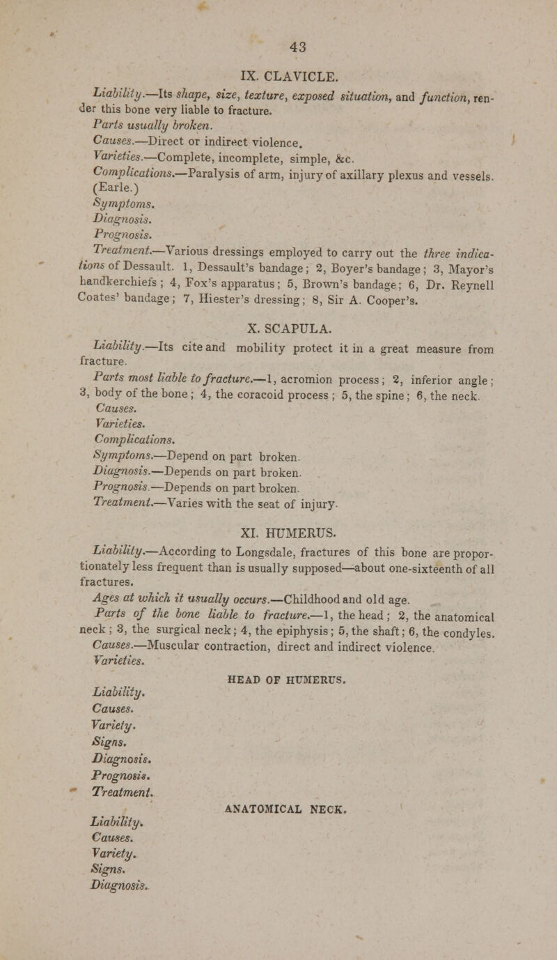 IX. CLAVICLE. Liability.—Its shape, size, texture, exposed situation, and function, ren- der this bone very liable to fracture. Parts usually broken. Causes.—Direct or indirect violence. Varieties.—Complete, incomplete, simple, ike. Complications.—Paralysis of arm, injury of axillary plexus and vessels. (Earle.) Symptoms. Diagnosis. Prognosis. Treatment.—Various dressings employed to carry out the three indica- tions of Dessault. 1, Dessault's bandage ; 2, Boyer's bandage ; 3, Mayor's handkerchiefs; 4, Fox's apparatus; 5, Brown's bandage; 6, Dr. Reynell Coates' bandage; 7, Hiester's dressing; 8, Sir A. Cooper's. X. SCAPULA. Liability.—Its cite and mobility protect it in a great measure from fracture. Parts most liable to fracture.—1, acromion process; 2, inferior angle; 3, body of the bone ; 4, the coracoid process ; 5, the spine ; 6, the neck. Causes. Varieties. Complications. Symptoms.—Depend on part broken. Diagnosis.—Depends on part broken. Prognosis—Depends on part broken. Treatment.—Varies with the seat of injury. XL HUMERUS. Liability.—According to Longsdale, fractures of this bone are propor- tionately less frequent than is usually supposed—about one-sixteenth of all fractures. Ages at which it usually occurs.—Childhood and old age. Parts of the bone liable to fracture.—1, the head; 2, the anatomical neck ; 3, the surgical neck; 4, the epiphysis; 5,the shaft; 6, the condyles. Causes.—Muscular contraction, direct and indirect violence. Varieties. Liability. Causes. Variety. Signs. Diagnosis. Prognosis. Treatment. Liability. Causes. Variety. Signs. Diagnosis. HEAD OF HUMERUS. ANATOMICAL NECK.