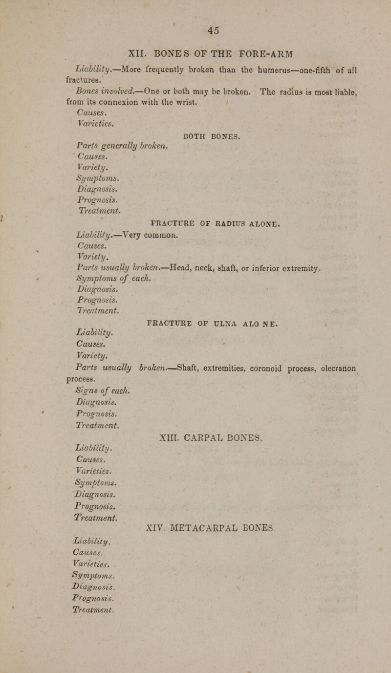 XII. BONES OF THE FORE-ARM Liability.—More frequently broken than the humerus—one-fifth of all fractures. Bones involved.—One or both may be broken. The radius is most liable, from its connexion with the wrist. Causes. Varieties. BOTH BONES. Paris generally broken. Causes. Variety. Symptoms. Diagnosis. Prognosis. Treatment. FRACTURE OF RADIUS ALONE. Liability.—Very common. Causes. Variety. Parts usually broken.—Head, neck, shaft, or inferior extremity. Symptoms of each. Diagnosis. Prognosis. Treatment. FRACTURE OF ULNA ALO NE. Liability. Causes. Variety. Parts usually broken—Shaft, extremities, coronoid process, olecranon process. Signs of each. Diagnosis. Prognosis. Treatment. XIII. CARPAL BONES. Liability. Causes. T arieties. Symptoms. Diagnosis. Prognosis. Treatment, XIV. METACARPAL BONES