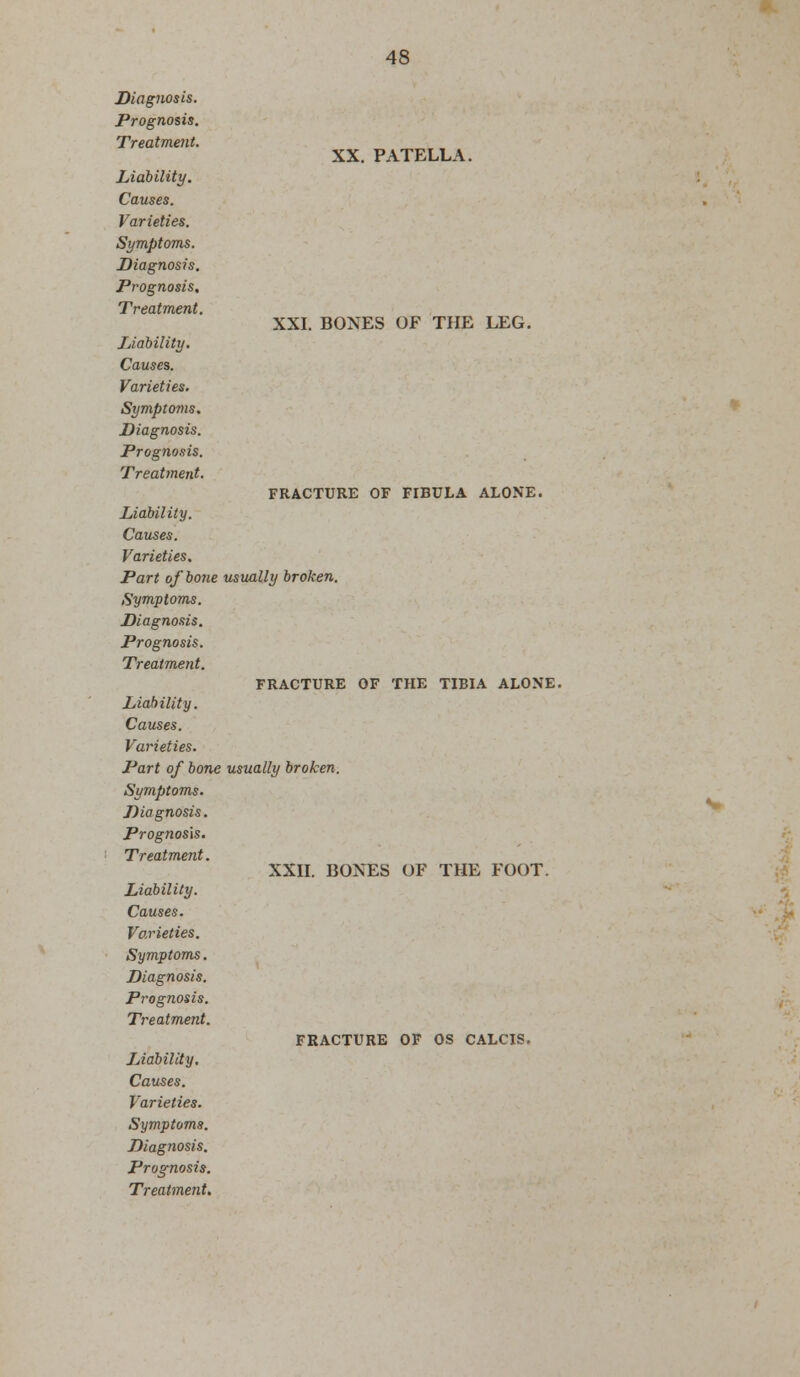 Diagnosis. Prognosis. Treatment. Liability. Causes. Varieties. Symptoms. Diagnosis. Prognosis. Treatment. Liability. Causes. Varieties. Symptoms. Diagnosis. Prognosis. Treatment. XX. PATELLA. XXI. BONES OF THE LEG. FRACTURE OF FIBULA ALONE. Liability. Causes. Varieties. Part of bone usually broken. Symptoms. Diagnosis. Prognosis. Treatment. FRACTURE OF THE TIBIA ALONE. Liability. Causes. Varieties. Part of bone usually broken. Symptoms. Diagnosis. Prognosis. Treatment. XXII. BONES OF THE FOOT. Liability. Causes. Varieties. Symptoms. Diagnosis. Prognosis. Treatment.