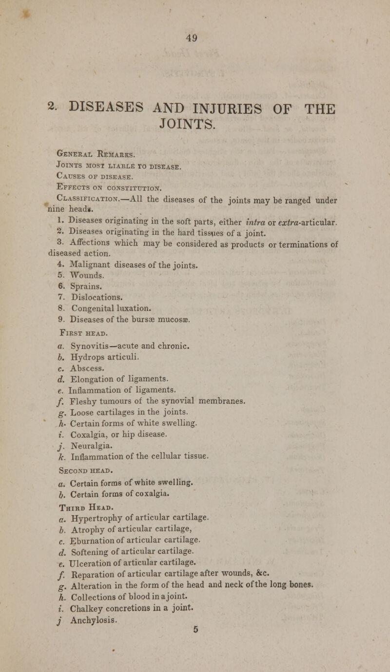 2. DISEASES AND INJURIES OF THE JOINTS. General Remarks. Joints most liable to disease. Causes of disease. Effects on constitution. Classification.—All the diseases of the joints may be ranged under nine headi. 1. Diseases originating in the soft parts, either intra or ex/ra-articular. 2. Diseases originating in the hard tissues of a joint. 3. Affections which may be considered as products or terminations of diseased action. 4. Malignant diseases of the joints. 5. Wounds. 6. Sprains. 7. Dislocations. 8. Congenital luxation. 9. Diseases of the bursse mucosae. First head. a. Synovitis—acute and chronic. b. Hydrops articuli. c. Abscess. d. Elongation of ligaments. e. Inflammation of ligaments. /. Fleshy tumours of the synovial membranes. g. Loose cartilages in the joints. h' Certain forms of white swelling. i. Coxalgia, or hip disease. j. Neuralgia. k. Inflammation of the cellular tissue. Second head. a. Certain forms of white swelling. b. Certain forms of coxalgia. Third Head. a. Hypertrophy of articular cartilage. b. Atrophy of articular cartilage, c. Eburnation of articular cartilage. d. Softening of articular cartilage. e. Ulceration of articular cartilage. / Reparation of articular cartilage after wounds, &c. g. Alteration in the form of the head and neck of the long bones. h. Collections of blood in a joint. i. Chalkey concretions in a joint. j Anchylosis.