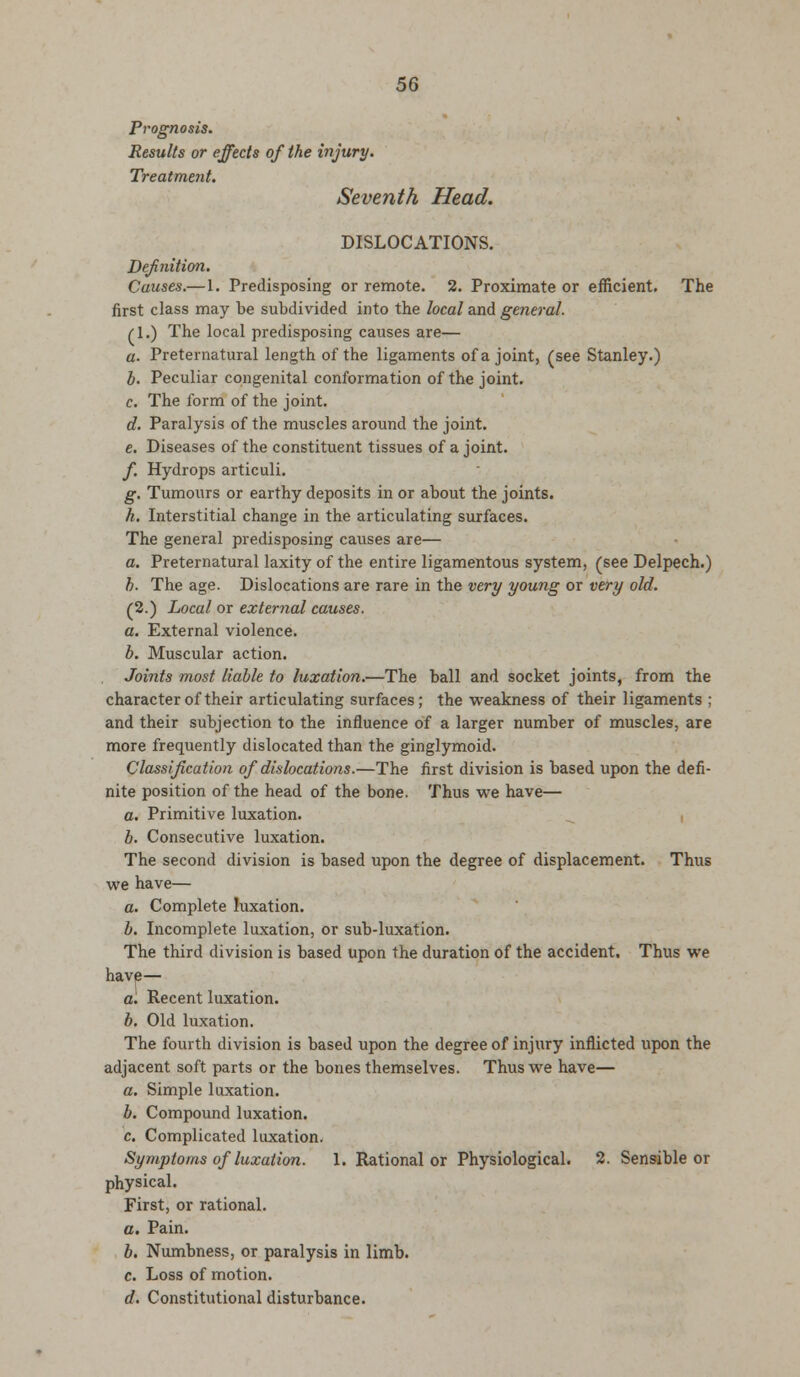 Prognosis. Results or effects of the injury. Treatment. Seventh Head. DISLOCATIONS. Definition. Causes.— 1. Predisposing or remote. 2. Proximate or efficient. The first class may be subdivided into the local and general. /I.) The local predisposing causes are— a. Preternatural length of the ligaments of a joint, (see Stanley.) h. Peculiar congenital conformation of the joint. c. The form of the joint. d. Paralysis of the muscles around the joint. e. Diseases of the constituent tissues of a joint. f. Hydrops articuli. g. Tumours or earthy deposits in or about the joints. h. Interstitial change in the articulating surfaces. The general predisposing causes are— a. Preternatural laxity of the entire ligamentous system, (see Delpech.) b. The age. Dislocations are rare in the very young or very old. (2.) Local or external causes. a. External violence. b. Muscular action. Joints most liable to luxation.—The ball and socket joints, from the character of their articulating surfaces; the weakness of their ligaments ; and their subjection to the influence of a larger number of muscles, are more frequently dislocated than the ginglymoid. Classification of dislocations.—The first division is based upon the defi- nite position of the head of the bone. Thus we have— a. Primitive luxation. b. Consecutive luxation. The second division is based upon the degree of displacement. Thus we have— a. Complete luxation. b. Incomplete luxation, or sub-luxation. The third division is based upon the duration of the accident. Thus we have— a. Recent luxation. b. Old luxation. The fourth division is based upon the degree of injury inflicted upon the adjacent soft parts or the bones themselves. Thus we have— a. Simple luxation. b. Compound luxation. c. Complicated luxation. Symptoms of luxation. 1. Rational or Physiological. 2. Sensible or physical. First, or rational. a. Pain. b. Numbness, or paralysis in limb. c. Loss of motion. d. Constitutional disturbance.