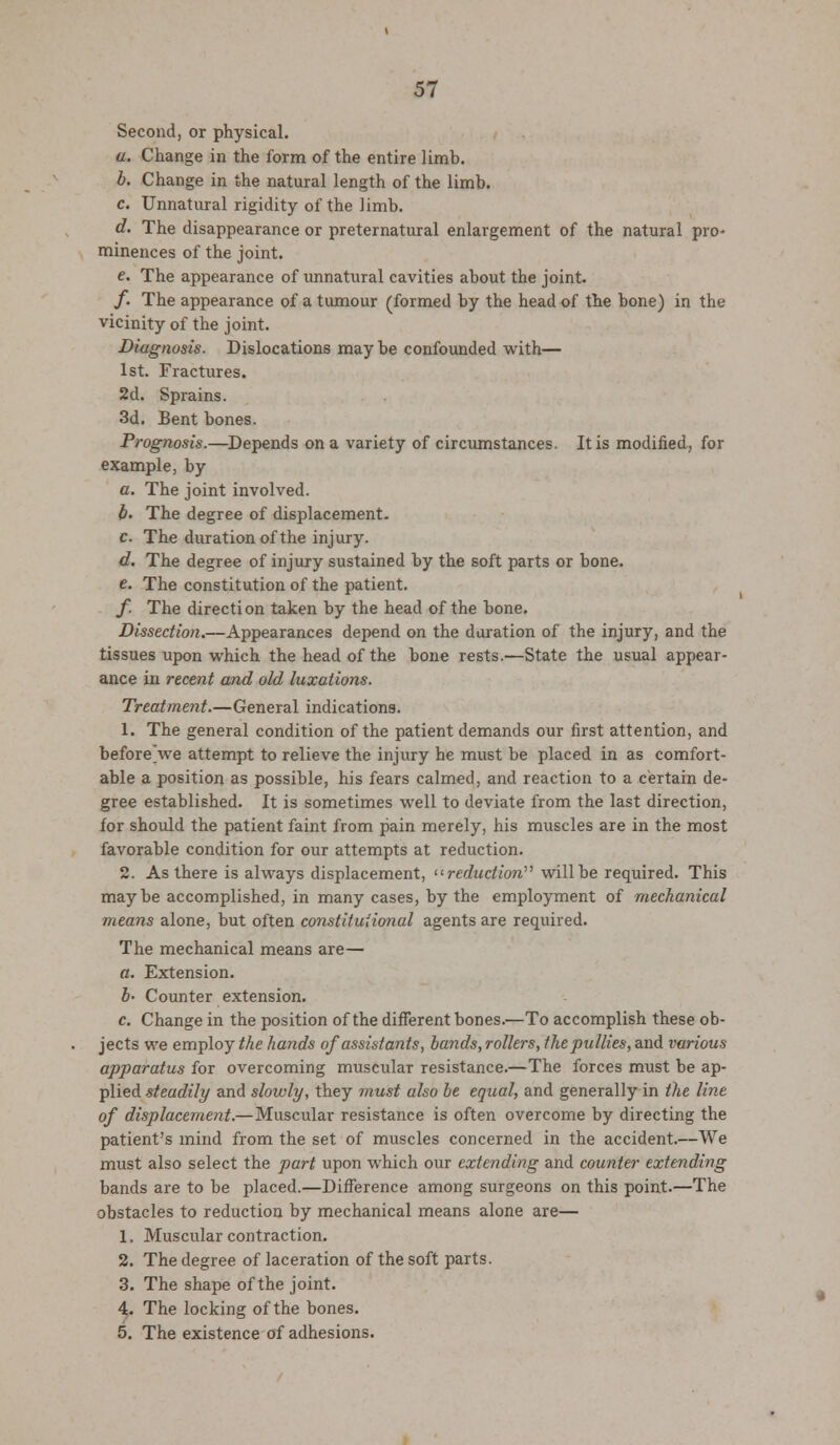 Second, or physical. u. Change in the form of the entire limb. b. Change in the natural length of the limb. c. Unnatural rigidity of the limb. d. The disappearance or preternatural enlargement of the natural pro- minences of the joint. e. The appearance of unnatural cavities about the joint. /. The appearance of a tumour (formed by the head of the bone) in the vicinity of the joint. Diagnosis. Dislocations may be confounded with— 1st. Fractures. 2d. Sprains. 3d. Bent bones. Prognosis.—Depends on a variety of circumstances. It is modified, for example, by a. The joint involved. b- The degree of displacement. c. The duration of the injury. d. The degree of injury sustained by the soft parts or bone. e. The constitution of the patient. f The direction taken by the head of the bone. Dissection.—Appearances depend on the duration of the injury, and the tissues upon which the head of the bone rests.—State the usual appear- ance in recent and old luxations. Treatment.—General indications. 1. The general condition of the patient demands our first attention, and before we attempt to relieve the injury he must be placed in as comfort- able a position as possible, his fears calmed, and reaction to a certain de- gree established. It is sometimes well to deviate from the last direction, for should the patient faint from pain merely, his muscles are in the most favorable condition for our attempts at reduction. 2. As there is always displacement, '■'■reduction'''' will be required. This maybe accomplished, in many cases, by the employment of mechanical means alone, but often const it uiioyial agents are required. The mechanical means are— a. Extension. b- Counter extension. c. Change in the position of the different bones.—To accomplish these ob- jects we employee ha?ids of assistants, bands, rollers, thepnllies, and various apparatus for overcoming muscular resistance.—The forces must be ap- plied steadily and slowly, they ?nust also be equal, and generally in the line of displacement.— Muscular resistance is often overcome by directing the patient's mind from the set of muscles concerned in the accident.—We must also select the part upon which our extending and counter extending bands are to be placed.—Difference among surgeons on this point.—The obstacles to reduction by mechanical means alone are— 1. Muscular contraction. 2. The degree of laceration of the soft parts. 3. The shape of the joint. 4. The locking of the bones. 5. The existence of adhesions.