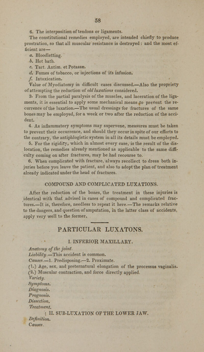 6. The interposition of tendons or ligaments. The constitutional remedies employed, are intended chiefly to produce prostration, so that all muscular resistance is destroyed: and the most ef- ficient are— a. Bloodletting. b. Hot bath. c Tart. Antim. et Potassae. d. Fumes of tobacco, or injections of its infusion. /. Intoxication. Value of Myodiatomy in difficult cases discussed.—Also the propriety of attempting the reduction of old luxations considered. 3. From the partial paralysis of the muscles, and laceration of the liga- ments, it is essential to apply some mechanical means to prevent the re- currence of the luxation.—The usual dressings for fractures of the same bones may be employed, for a week or two after the reduction of the acci- dent. 4. As inflammatory symptoms may supervene, measures must be taken to prevent their occurrence, and should they occur in spite of our efforts to the contrary, the antiphlogistic system in all its details must be employed. 5. For the rigidity, which in almost every case, is the result of the dis- location, the remedies already mentioned as applicable to the same diffi- culty coming on after fractures, may be had recourse to. 6. When complicated with fracture, always recollect to dress both in- juries before you leave the patient, and also to adopt the plan of treatment already indicated under the head of fractures. COMPOUND AND COMPLICATED LUXATIONS. After the reduction of the bones, the treatment in these injuries is identical with that advised in cases of compound and complicated frac- tures.—It is, therefore, needless to repeat it here.—The remarks relative to the dangers, and question of amputation, in the latter class of accidents, apply very well to the former* PARTICULAR LUXATONS. I. INFERIOR MAXILLARY. Anatomy of the joint. Liability.—This accident is common. Causes.—1. Predisposing.—2. Proximate. (I.) Age, sex, and preternatural elongation of the processus vaginalis. (2.) Muscular contraction, and force directly applied. Variety. Symptoms. Diagnosis. Prognosis. Dissection. Treatment. '\ II. SUB-LUXATION OF THE LOWER JAW. Definition. Causes.