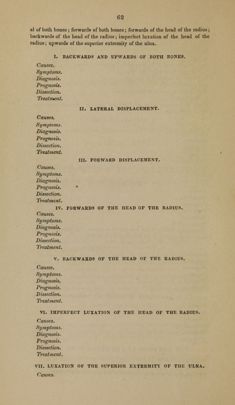 al of both bones; forwards of both bones; forwards of the head of the radius; backwards of the head of the radius ; imperfect luxation of the head of the radius; upwards of the superior extremity of the ulna. I. BACKWARDS AND UPWARDS OF BOTH BONES. Causes. Symptoms. Diagnosis. Prognosis. Dissection. Treatment, II. LATERAL DISPLACEMENT. Causes. Symptoms. Diagnosis. Prognosis. Dissection. Treatment. III. FORWARD DISPLACEMENT. Causes. Symptoms, Diagnosis. Prognosis. * Dissection. Treatment. IV. FORWARDS OF THE HEAD OF THE RADIUS. Causes. Symptoms. Diagnosis, Prognosis. Dissection. Treatment. V. BACKWARDS OF THE HEAD OF THE RADIUS. Causes. Symptoms. Diagnosis. Prognosis. Dissection. Treatment. VI. IMPERFECT LUXATION OF THE HEAD OF THE RADIUS. Causes. Symptoms. Diagnosis. Prognosis. Dissection. Treatment. VII. LUXATION OF THE SUPERIOR EXTREMITY OF THE ULNA,