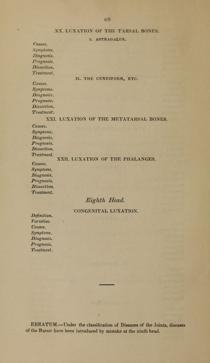 II. THE CUNEIFORM, ETC. XX. LUXATION OF THE TARSAL BONES. I. ASTRAGALUS. Symptoms. 1'rognosis. Dissection. Causes. Symptoms. Diagnosis. Prognosis. Dissection. Treatment. XXI. LUXATION OF THE METATARSAL BONES. Causes. Symptoms. Diagnosis. Prognosis. Dissection. Treatment. Causes. Symptoms. Diagnosis. Prognosis. Dissection. Treatment. XXII. LUXATION OF THE PHALANGES. Eighth Head. Definition. Varieties. Causes. Symptoms. Diagnosis. Prognosis. Treatment. CONGENITAL LUXATION. ERRATUM.—Under the classification of Diseases of the Joints, diseases of the Bursae have been introduced by mistake at the ninth head.