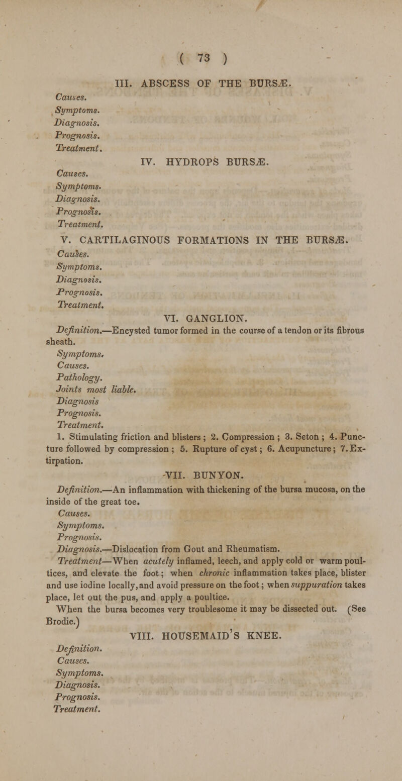 III. ABSCESS OF THE BURSjE. Causes. Symptoms. Diagnosis. Prognosis. Treatment. IV. HYDROPS BURS.E. Causes. Symptoms. Diagnosis. Prognosis. Treatment. V. CARTILAGINOUS FORMATIONS IN THE BURSiB. Causes. Symptoms. Diagnosis. Prognosis. Treatment. VI. GANGLION. Definition.—Encysted tumor formed in the course of a tendon or its fibrous sheath. Symptoms. Causes. Pathology. Joints most liable. Diagnosis Prognosis. Treatment. 1. Stimulating friction and blisters ; 2. Compression ; 3. Seton ; 4. Punc- ture followed by compression ; 5. Rupture of cyst; 6. Acupuncture; 7. Ex- tirpation. -VII. BUNYON. Definition.—An inflammation with thickening of the bursa mucosa, on the inside of the great toe. Causes. Symptoms. Prognosis. Diagnosis.—Dislocation from Gout and Rheumatism. Treatment—When acutely inflamed, leech, and apply cold or warm poul- tices, and elevate the foot; when chronic inflammation takes place, blister and use iodine locally, and avoid pressure on the foot; when suppuration takes place, let out the pus, and apply a poultice. When the bursa becomes very troublesome it may be dissected out. (See Brodie.) VIII. housemaid's KNEE. Definition. Causes. Symptoms. Diagnosis. Prognosis.
