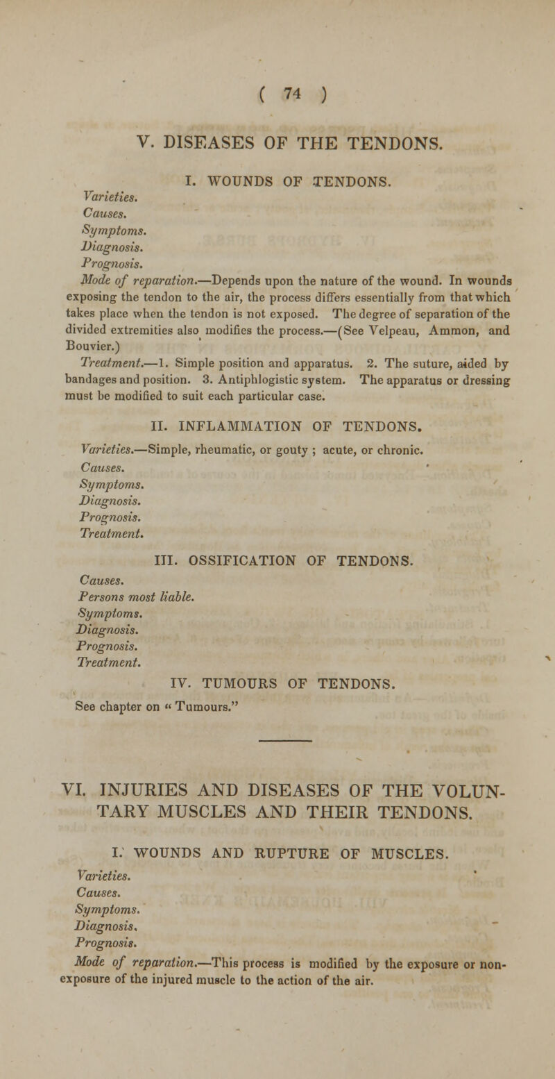 V. DISEASES OF THE TENDONS. I. WOUNDS OF TENDONS. Varieties. Causes. Symptoms. Diagnosis. Prognosis. Mode of reparation.—Depends upon the nature of the wound. In wounds exposing the tendon to the air, the process differs essentially from that which takes place when the tendon is not exposed. The degree of separation of the divided extremities also modifies the process.—(See Velpeau, Ammon, and Bouvier.) Treatment.—1. Simple position and apparatus. 2. The suture, aided by bandages and position. 3. Antiphlogistic system. The apparatus or dressing must be modified to suit each particular case. II. INFLAMMATION OF TENDONS. Varieties.—Simple, rheumatic, or gouty ; acute, or chronic. Causes. Symptoms. Diagnosis. Prognosis. Treatment. III. OSSIFICATION OF TENDONS. Causes. Persons most liable. Symptoms. Diagnosis. Prognosis. Treatment. IV. TUMOURS OF TENDONS. See chapter on « Tumours. VI. INJURIES AND DISEASES OF THE VOLUN- TARY MUSCLES AND THEIR TENDONS. I. WOUNDS AND RUPTURE OF MUSCLES. Varieties. Causes. Symptoms. Diagnosis. Prognosis. Mode of reparation.—This process is modified by the exposure or non- exposure of the injured muscle to the action of the air.