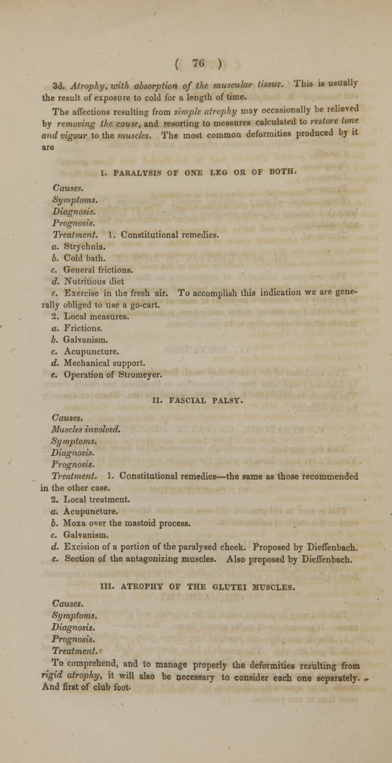 3d. Atrophy, with absorption of the muscular tissue. This is usually the result of exposure to cold for a length of time. The affections resulting from simple atrophy may occasionally be relieved by removing the cause, and resorting to measures calculated to restore tone and vigour to the muscles. The most common deformities produced by it are 1. PARALYSIS OF ONE LEG OR OF BOTH. Causes. Symptoms. Diagnosis. Prognosis. Treatment. 1. Constitutional remedies. a. Strychnia. b. Cold bath. c. General frictions. d. Nutritious diet e. Exercise in the fresh air. To accomplish this indication we are gene- rally obliged to use a go-cart. 2. Local measures. a. Frictions. b. Galvanism. c. Acupuncture. d. Mechanical support. e. Operation of Stromeyer. II. FASCIAL PALSY. Causes. Muscles involved. Symptoms. Diagnosis. Prognosis. Treatment. 1. Constitutional remedies—the same as those recommended in the other case. 2. Local treatment. a. Acupuncture. b. Moxa over the mastoid process. c. Galvanism. d. Excision of a portion of the paralysed cheek. Proposed by DiefTenbach. e. Section of the antagonizing muscles. Also proposed by Dieffenbach. III. ATROPHY OF THE GLUTEI MUSCLES. Causes. Symptoms. Diagnosis. Prognosis. Treatment. ^ To comprehend, and to manage properly the deformities resulting from rigid atrophy, it will also be necessary to consider each one separately. And first of club foot-