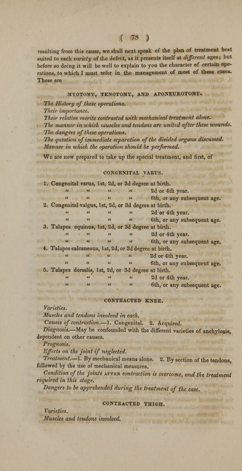 resulting from this cause, we shall next speak of the plan of treatment best suited to each variety of the defect, as it presents itself at different ages; but before so doing it will be well to explain to you the character of certain ope- rations, to which I must refer in the management of most of these cases. These are MYOTOMY, TENOTOMY, AND APONEUKOTOMY. The History of these operations. Their importance. Their relative merits contrasted with mechanical treatment alone. The manner in which muscles and tendons are united after these wounds. The dangers of these operations. The question of immediate separation of the divided organs discussed. Manner in which the operation should be performed. We are now prepared to take up the special treatment, and first, of CONGENITAL VARUS. 1. Congenital varus, 1st, 2d, or 3d degree at birth.    « 2d or 4th year.    « 6th, or any subsequent age. 2. Congenital valgus, 1st, 2d, or 3d degree at birth.     2d or 4th year.     6th, or any subsequent age. 3. Talapes equinus, 1st, 2d, or 3d degree at birth.    » 2d or 4th year.     6th, or any subsequent age. 4. Talapes calcaneous, 1st, 2d, or 3d degree at birth.     2d or 4th year.     6th, or any subsequent age. 5. Talapes dorsalis, 1st, 2d, or 3d degree at birth.     2d or 4th year.     6th, or any subsequent age. CONTRACTED KNEE. Varieties. Muscles and tendons involved in each. Causes of contraction.—1. Congenital. 2. Acquired. Diagnosis.—May be confounded with the different varieties of anchylosis, dependent on other causes. Prognosis. Effects on the joint if neglected. Treatment.—I. By mechanical means alone. 2. By section of the tendons, followed by the use of mechanical measures. Condition of the joints after contraction is overcome, and the treatment required in this stage. Dangers to be apprehended during the treatment of the case. CONTRACTED THIGH. Varieties. Muscles and tendons involved.