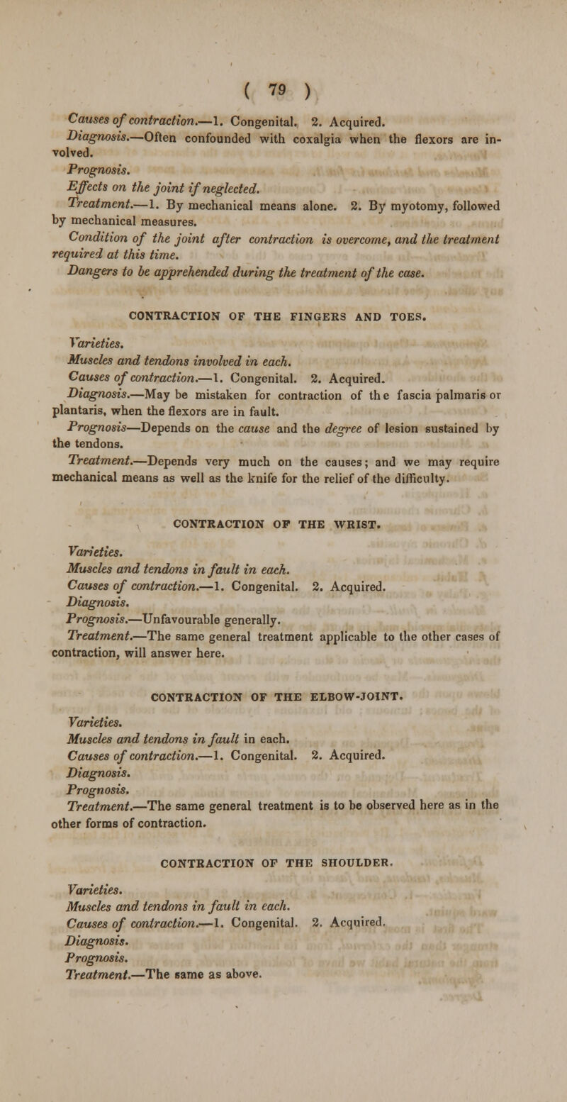 Causes of contraction.—I. Congenital. 2. Acquired. Diagnosis.—Often confounded with coxalgia when the flexors are in- volved. Prognosis. Effects on the joint if neglected. Treatment.—1. By mechanical means alone. 2. By myotomy, followed by mechanical measures. Condition of the joint after contraction is overcome, and the treatment required at this time. Dangers to be apprehended during the treatment of the case. CONTRACTION OF THE FINGERS AND TOES. Varieties. Muscles and tendons involved in each. Causes of contraction.—1. Congenital. 2. Acquired. Diagnosis.—May be mistaken for contraction of th e fascia palmaris or plantaris, when the flexors are in fault. Prognosis—Depends on the cause and the degree of lesion sustained by the tendons. Treatment.—Depends very much on the causes; and we may require mechanical means as well as the knife for the relief of the difficulty. CONTRACTION OF THE WRIST. Varieties. Muscles and tendons in fault in each. Causes of contraction.—1. Congenital. 2. Acquired. Diagnosis. Prognosis.—Unfavourable generally. Treatment.—The same general treatment applicable to the other cases of contraction, will answer here. CONTRACTION OF THE ELBOW-JOINT. Varieties. Muscles and tendons in fault in each. Causes of contraction.—1. Congenital. 2. Acquired. Diagnosis. Prognosis. Treatment.—The same general treatment is to be observed here as in the other forms of contraction. CONTRACTION OF THE SHOULDER. Varieties. Muscles and tendons in fault in each. Causes of contraction.—1. Congenital. 2. Acquired. Diagnosis. Prognosis. Treatment.—The same as above.