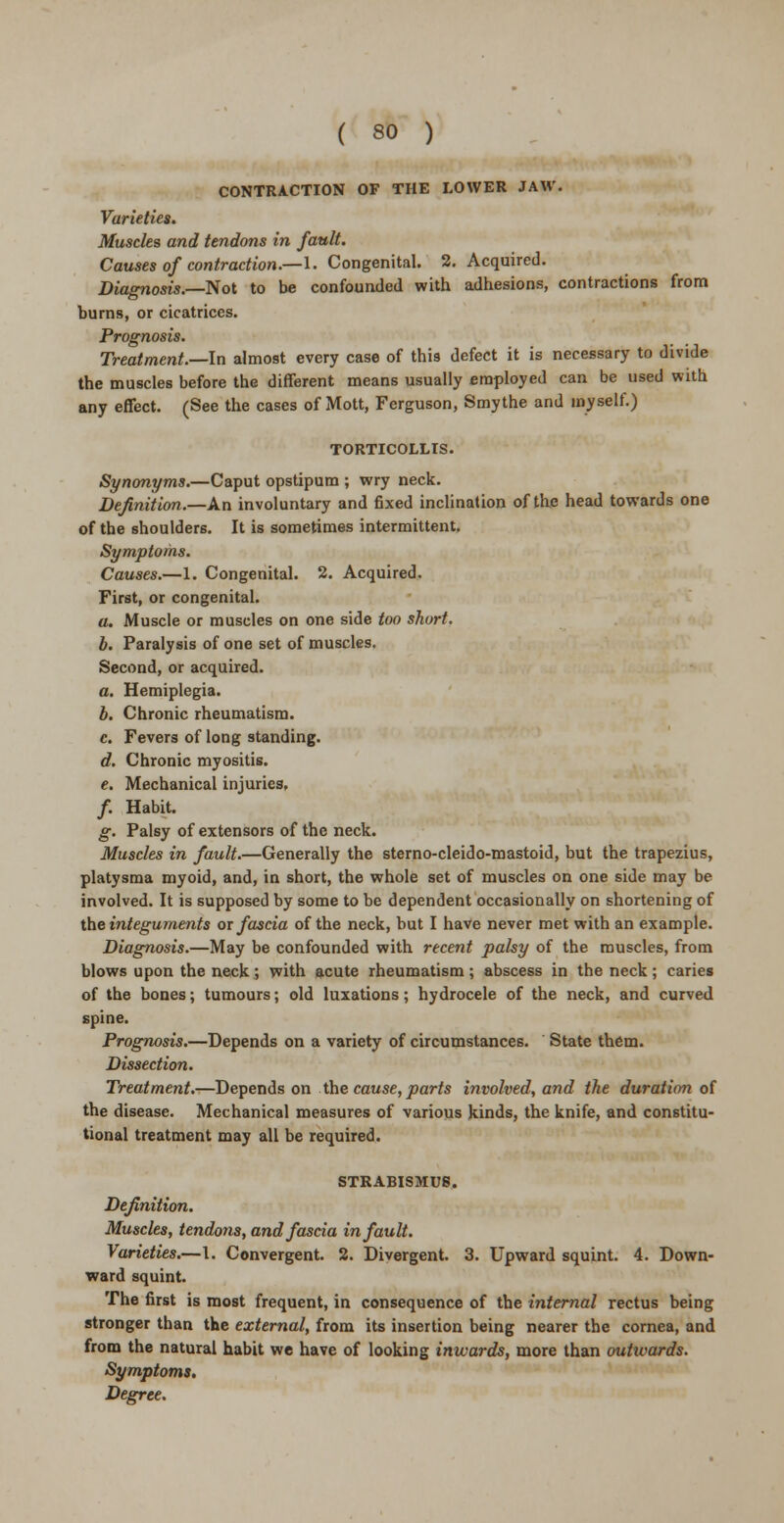 CONTRACTION OF THE LOWER JAW. Varieties. Muscles and tendons in fault. Causes of contraction.—I. Congenital. 2. Acquired. Diagnosis.—Not to be confounded with adhesions, contractions from burns, or cicatrices. Prognosis. Treatment.—In almost every case of this defect it is necessary to divide the muscles before the different means usually employed can be used with any effect. (See the cases of Mott, Ferguson, Smythe and myself.) TORTICOLLIS. Synonyms.—Caput opstipum ; wry neck. Definition.—An involuntary and fixed inclination of the head towards one of the shoulders. It is sometimes intermittent. Symptoms. Causes.—1. Congenital. 2. Acquired. First, or congenital. a. Muscle or muscles on one side too short. b. Paralysis of one set of muscles. Second, or acquired. a. Hemiplegia. b. Chronic rheumatism. c. Fevers of long standing. d. Chronic myositis. e. Mechanical injuries, /. Habit. g. Palsy of extensors of the neck. Muscles in fault.—Generally the sterno-cleido-mastoid, but the trapezius, platysma myoid, and, in short, the whole set of muscles on one side may be involved. It is supposed by some to be dependent occasionally on shortening of the integuments or fascia of the neck, but I have never met with an example. Diagnosis.—May be confounded with recent palsy of the muscles, from blows upon the neck ; with acute rheumatism ; abscess in the neck ; caries of the bones; tumours; old luxations; hydrocele of the neck, and curved spine. Prognosis.—Depends on a variety of circumstances. State them. Dissection. Treatment.—Depends on the cause, parts involved, and the duration of the disease. Mechanical measures of various kinds, the knife, and constitu- tional treatment may all be required. STRABISMUS. Definition. Muscles, tendo7is, and fascia in fault. Varieties.—I. Convergent. 2. Divergent. 3. Upward squint. 4. Down- ward squint. The first is most frequent, in consequence of the internal rectus being stronger than the external, from its insertion being nearer the cornea, and from the natural habit we have of looking inwards, more than outwards. Symptoms, Degree.