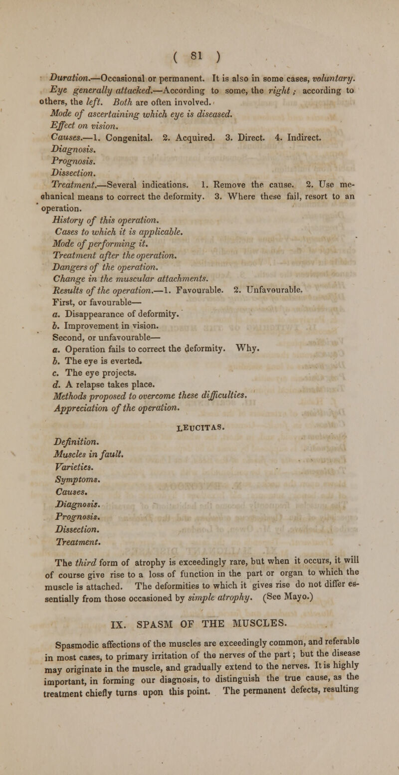 Duration.—Occasional or permanent. It is also in some cases, voluntary. Eye generally attacked.—According to some, the right ,■ according to others, the left. Both are often involved. Mode of ascertaining which eye is diseased. Effect on vision. Causes.—1. Congenital. 2. Acquired. 3. Direct. 4. Indirect. Diagnosis. Prognosis. Dissection. Treatment.—Several indications. 1. Remove the. cause. 2. Use me- chanical means to correct the deformity. 3. Where these fail, resort to an operation. History of this operation. Cases to which it is applicable. Mode of performing it. Treatment after the operation. Dangers of the operation. Change in the muscular attachments. Results of the operation.—1. Favourable. 2. Unfavourable. First, or favourable— a. Disappearance of deformity. b. Improvement in vision. Second, or unfavourable— a. Operation fails to correct the deformity. Why. b. The eye is everted. c. The eye projects. d. A relapse takes place. Methods proposed to overcome these difficulties. Appreciation of the operation. leucitas. Definition. Muscles in fault. Varieties. Symptoms. Causes. Diagnosis. Prognosis. Dissection. Treatment. The third form of atrophy is exceedingly rare, but when it occurs, it will of course give rise to a loss of function in the part or organ to which the muscle is attached. The deformities to which it gives rise do not differ es- sentially from those occasioned by simple atrophy. (See Mayo.) IX. SPASM OF THE MUSCLES. Spasmodic affections of the muscles are exceedingly common, and referable in most cases, to primary irritation of the nerves of the part; but the disease may originate in the muscle, and gradually extend to the nerves. It is highly important, in forming our diagnosis, to distinguish the true cause, as the treatment chiefly turns upon this point. The permanent defects, resulting