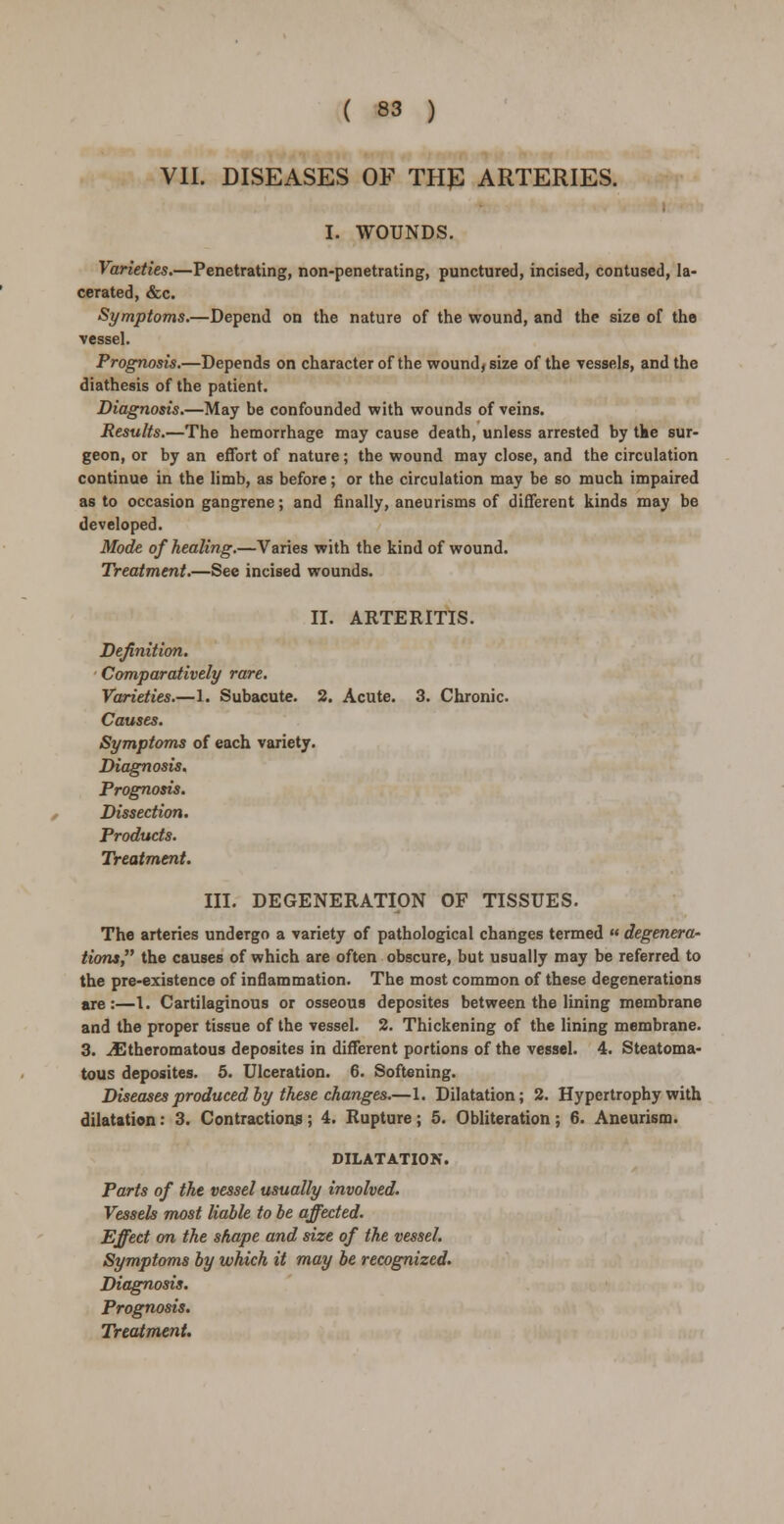 VII. DISEASES OF TH£ ARTERIES. I. WOUNDS. Varieties.—Penetrating, non-penetrating, punctured, incised, contused, la- cerated, &c. Symptoms.—Depend on the nature of the wound, and the size of the vessel. Prognosis.—Depends on character of the wound, size of the vessels, and the diathesis of the patient. Diagnosis.—May be confounded with wounds of veins. Results.—The hemorrhage may cause death, unless arrested by the sur- geon, or by an effort of nature; the wound may close, and the circulation continue in the limb, as before; or the circulation may be so much impaired as to occasion gangrene; and finally, aneurisms of different kinds may be developed. Mode of healing.—Varies with the kind of wound. Treatment.—See incised wounds. II. ARTERITIS. Definition. Comparatively rare. Varieties.—1. Subacute. 2. Acute. 3. Chronic. Causes. Symptoms of each variety. Diagnosis. Prognosis. Dissection. Products. Treatment. III. DEGENERATION OF TISSUES. The arteries undergo a variety of pathological changes termed  degenera- tions the causes of which are often obscure, but usually may be referred to the pre-existence of inflammation. The most common of these degenerations are:—1. Cartilaginous or osseous deposites between the lining membrane and the proper tissue of the vessel. 2. Thickening of the lining membrane. 3. Atheromatous deposites in different portions of the vessel. 4. Steatoma- tous deposites. 5. Ulceration. 6. Softening. Diseases produced by these changes.—1. Dilatation; 2. Hypertrophy with dilatation: 3. Contractions ; 4. Rupture; 5. Obliteration; 6. Aneurism. DILATATION. Parts of the vessel usually involved. Vessels most liable to be affected. Effect on the shape and size of the vessel. Symptoms by which it may be recognized. Diagnosis. Prognosis. Treatment.