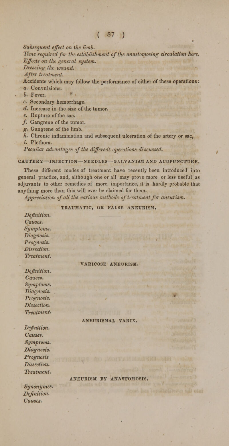 Subsequent effect on the limb. Time required for the establishment of the anastomosing circulation here. Effects on the general system. Dressing the wound. After treatment. Accidents which may follow the performance of either of these operations : a. Convulsions. b. Fever. c Secondary hemorrhage. d. Increase in the size of the tumor. e. Rupture of the sac. /. Gangrene of the tumor. g. Gangrene of the limb. h. Chronic inflammation and subsequent ulceration of the artery or sac, i. Plethora. Peculiar advantages of the different operations discussed. CAUTERY—INJECTION—NEEDLES—GALVANISM AND ACUPUNCTURE. These different modes of treatment have recently been introduced into general practice, and, although one or all may prove more or less useful as adjuvants to other remedies of more importance, it is hardly probable that anything more than this will ever be claimed for them. Appreciation of all the various methods of treatment for aneurism. Definition. Causes. Symptoms. Diagnosis. Prognosis. Dissection. Treatment. Definition. Causes. Symptoms. Diagnosis. Prognosis. Dissection. Treatment- Definition. Causes. Symptoms. Diagnosis. Prognosis Dissection. Treatment. Synonymes. Definition. Causes. TRAUMATIC, OR FALSE ANEURISM. VARICOSE ANEURISM. ANEURISMAL VARIX. ANEURISM BV ANASTOMOSIS.