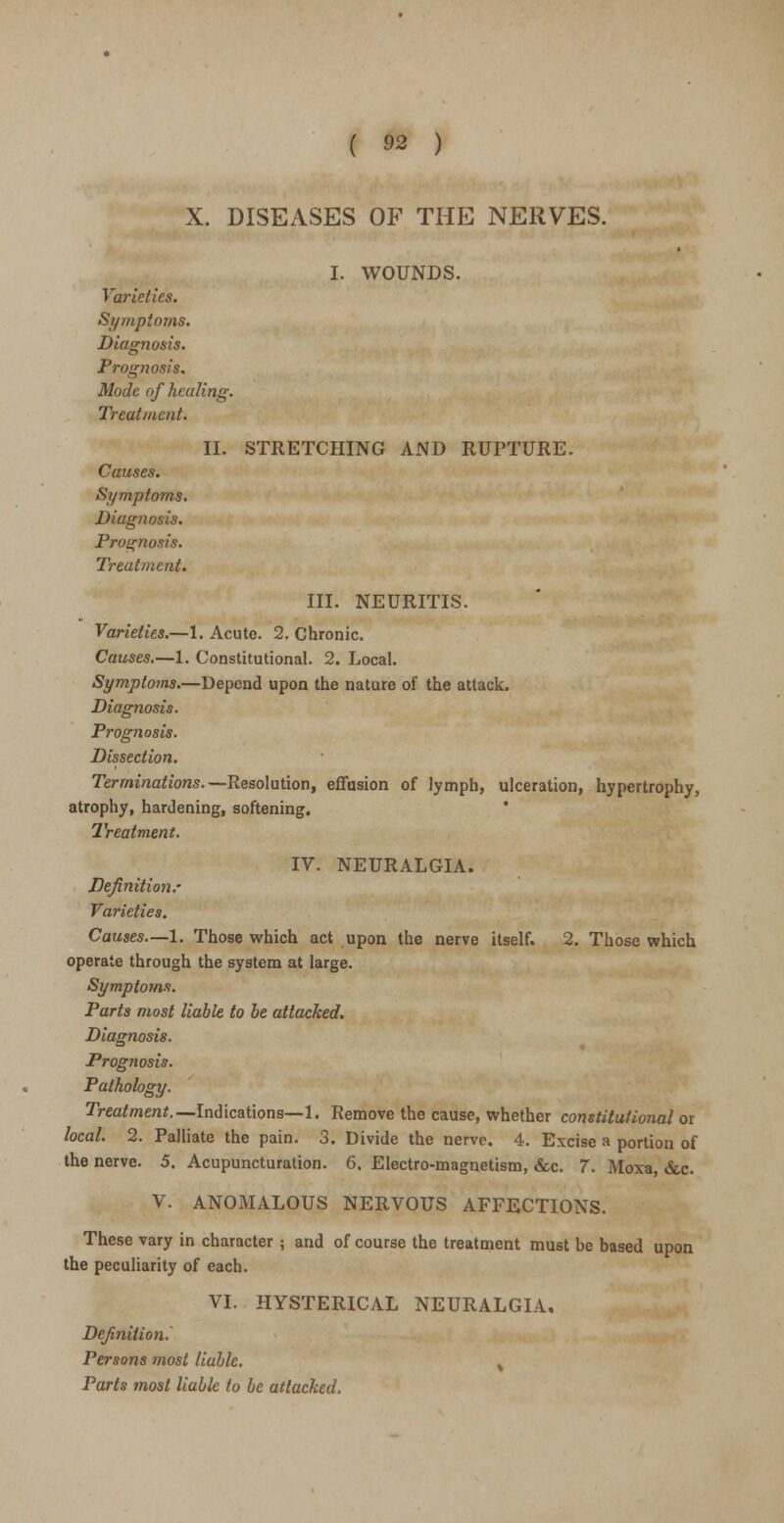 X. DISEASES OF THE NERVES. I. WOUNDS. Varieties. Symptoms. Diagnosis. Prognosis. Mode of healing. Treatment. II. STRETCHING AND RUPTURE. Causes. Symptoms. Diagnosis. Prognosis. Treatment. III. NEURITIS. Varieties.—1. Acute. 2. Chronic. Causes.—1. Constitutional. 2. Local. Symptoms.—Depend upon the nature of the attack. Diagnosis. Prognosis. Dissection. Terminations.— Resolution, effusion of lymph, ulceration, hypertrophy, atrophy, hardening, softening. Treatment. IV. NEURALGIA. Definition.' Varieties. Causes—1. Those which act upon the nerve itself. 2. Those which operate through the system at large. Symptoms. Parts most liable to be attacked. Diagnosis. Prog7iosis. Pathology. Treatment.—Indications—1. Remove the cause, whether constitutional or local. 2. Palliate the pain. 3. Divide the nerve. 4. Excise a portion of the nerve. 5. Acupuncturation. 6. Electro-magnetism, &c. 7. Moxa, &c. V. ANOMALOUS NERVOUS AFFECTIONS. character ; and of course the treatment mui each. VI. HYSTERICAL NEURALGIA. These vary in character ; and of course the treatment must be based upon the peculiarity of each. Definition. Persons most liable. Parts most liable to be attacked.