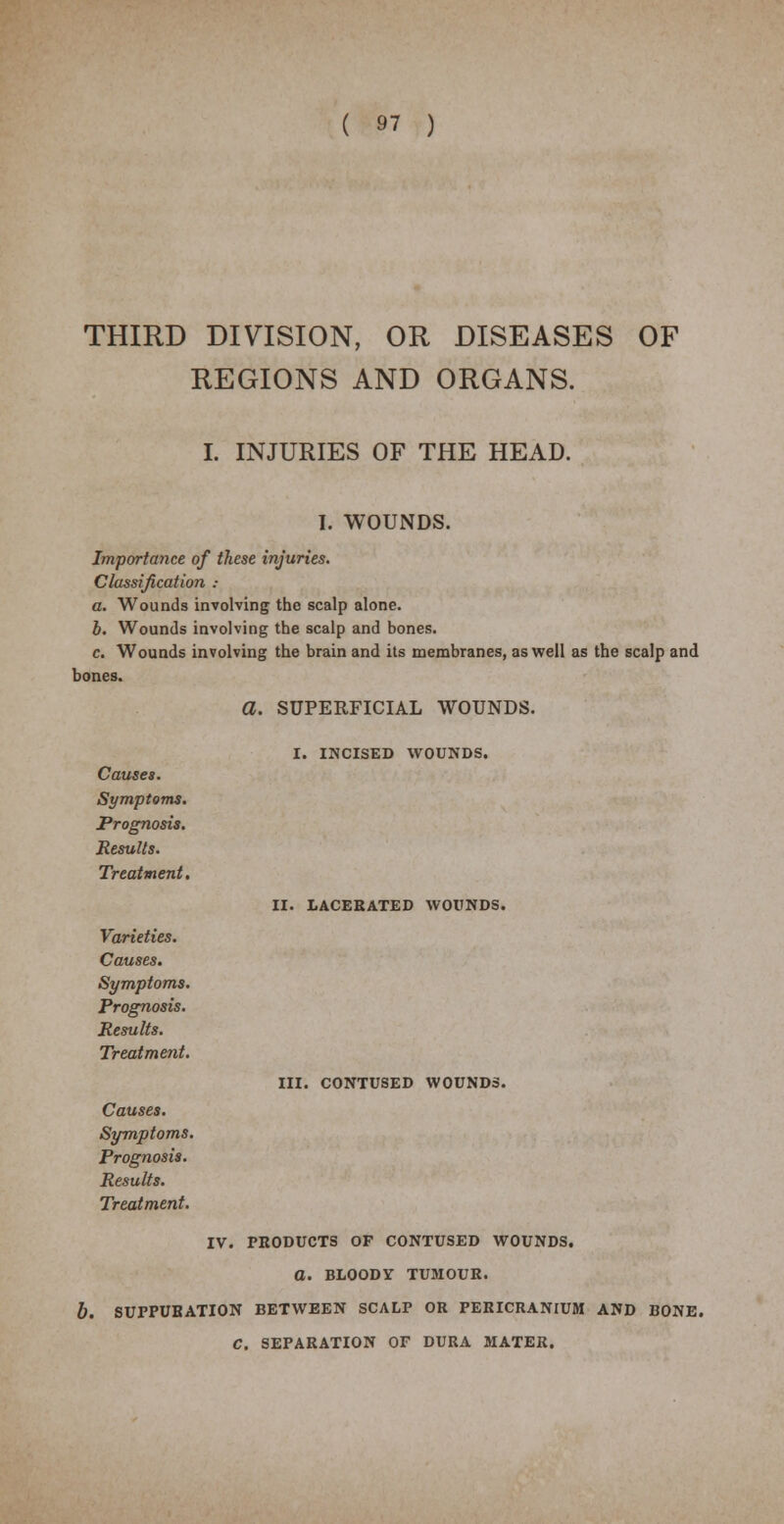 THIRD DIVISION, OR DISEASES OF REGIONS AND ORGANS. I. INJURIES OF THE HEAD. I. WOUNDS. Importance of these injuries. Classification : a. Wounds involving the scalp alone. b. Wounds involving the scalp and bones. c. Wounds involving the brain and its membranes, as well as the scalp and bones. a. SUPERFICIAL WOUNDS. Causes. Symptoms. Prognosis. Results. Treatment. Varieties. Causes. Symptoms. Prognosis. Results. Treatment. I. INCISED WOUNDS. II. LACERATED WOUNDS. III. CONTUSED WOUNDS. Causes. Symptoms. Prognosis. Results. Treatment. IV. PRODUCTS OF CONTUSED WOUNDS. O. BLOODY TUMOUR. b. SUPPURATION BETWEEN SCALP OR PERICRANIUM AND BONE. C. SEPARATION OF DURA MATER.