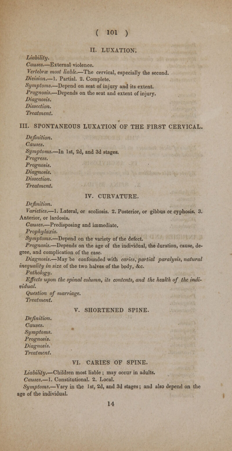 ii. luxation; Liability. Causes.—External violence. Vertebrae most liable.—The cervical, especially the second. Division.—1. Partial. 2. Complete. Symptoms—Depend on seat of injury and its extent. Prognosis.—Depends on the seat and extent of injury. Diagnosis. Dissection. Treatment. III. SPONTANEOUS LUXATION OF THE FIRST CERVICAL. Definition. Causes. Symptoms.—In 1st, 2d, and 3d stages. Progress. Prognosis. Diagnosis. Dissection. Treatment. IV. CURVATURE. Definition. Varieties.—1. Lateral, or scoliosis. 2. Posterior, or gibbus or cyphosis. 3. Anterior, or lardosis. Causes.—Predisposing and immediate. Prophylaxis. Symptoms.—Depend on the variety of the defect. Prognosis.—Depends on the age of the individual, the duration, cause, de- gree, and complication of the case. Diagnosis.—May be confounded with caries, partial paralysis, natural inequality in size of the two halves of the body, &c. Pathology. Effects upon the spinal column, its contents, and the health of the indi- vidual. Question of marriage. Treatment. V. SHORTENED SPINE. Definition. Causes. Symptoms. Prognosis. Diagnosis. Treatment. VI. CARIES OF SPINE. Liability.—Children most liable ; may occur in adults. Causes.—1. Constitutional. 2. Local. Symptoms.—Vary in the 1st, 2d, and 3d stages; and also depend on the age of the individual. 14