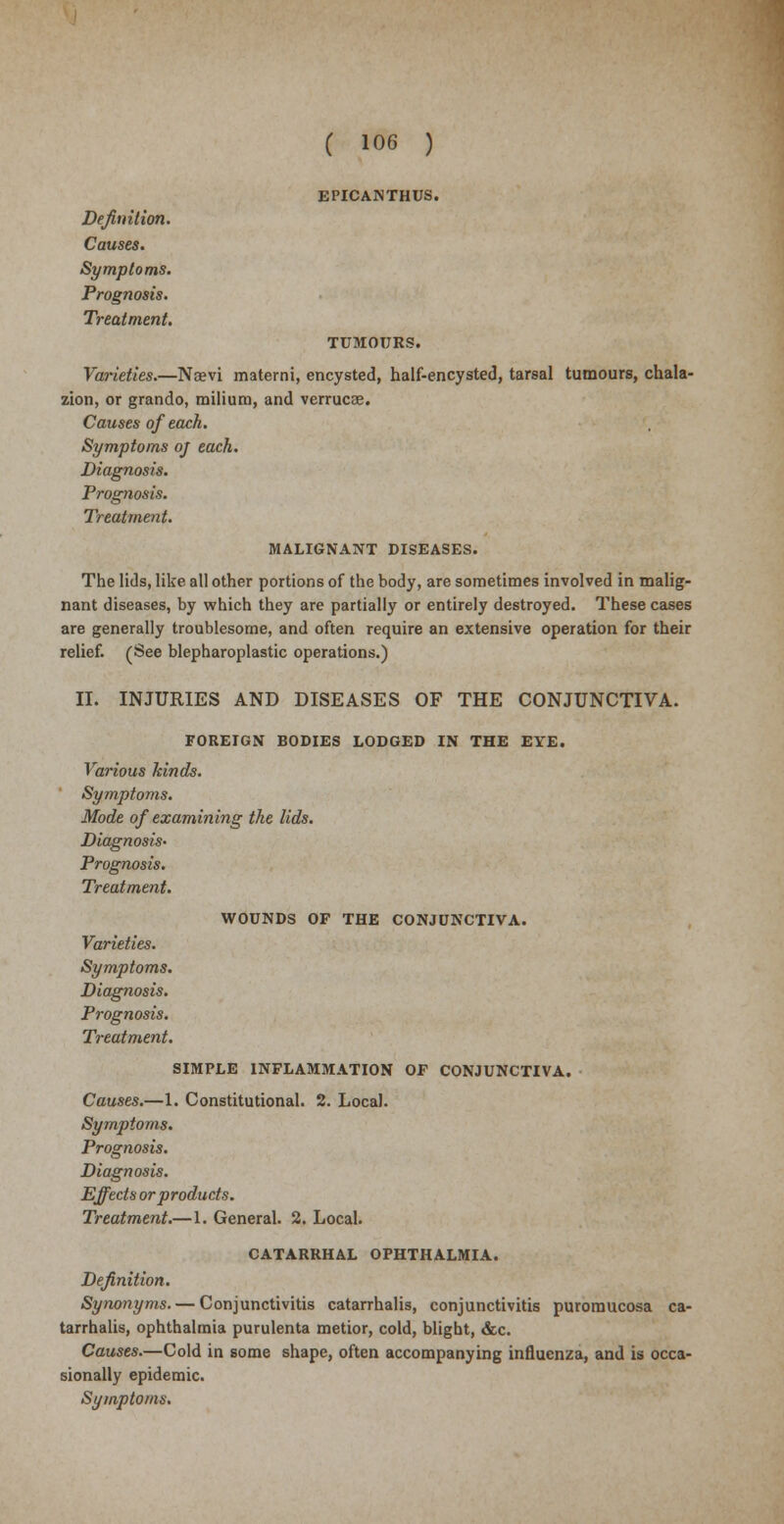 EPICANTHUS. Definition. Causes. Symptoms. Prognosis. Treatment. TUMOURS. Varieties.—Nojvi materni, encysted, half-encysted, tarsal tumours, chala- zion, or grando, milium, and verrucse. Causes of each. Symptoms oj each. Diagnosis. Prognosis. Treatment. MALIGNANT DISEASES. The lids, like all other portions of the body, are sometimes involved in malig- nant diseases, by which they are partially or entirely destroyed. These cases are generally troublesome, and often require an extensive operation for their relief. (See blepharoplastic operations.) II. INJURIES AND DISEASES OF THE CONJUNCTIVA. FOREIGN BODIES LODGED IN THE EYE. Various kinds. Symptoms. Mode of examining the lids. Diagnosis- Prognosis. Treatment. WOUNDS OF THE CONJUNCTIVA. Varieties. Symptoms. Diagnosis. Prognosis. Treatment. SIMPLE INFLAMMATION OF CONJUNCTIVA. Causes.—1. Constitutional. 2. Local. Symptoms. Prognosis. Diagnosis. Effects or products. Treatment.—1. General. 2. Local. CATARRHAL OPHTHALMIA. Definition. Synonyms. — Conjunctivitis catarrhalis, conjunctivitis puromucosa ca- tarrhalis, ophthalmia purulenta metior, cold, blight, &c. Causes.—Cold in some shape, often accompanying influenza, and is occa- sionally epidemic. Symptoms.