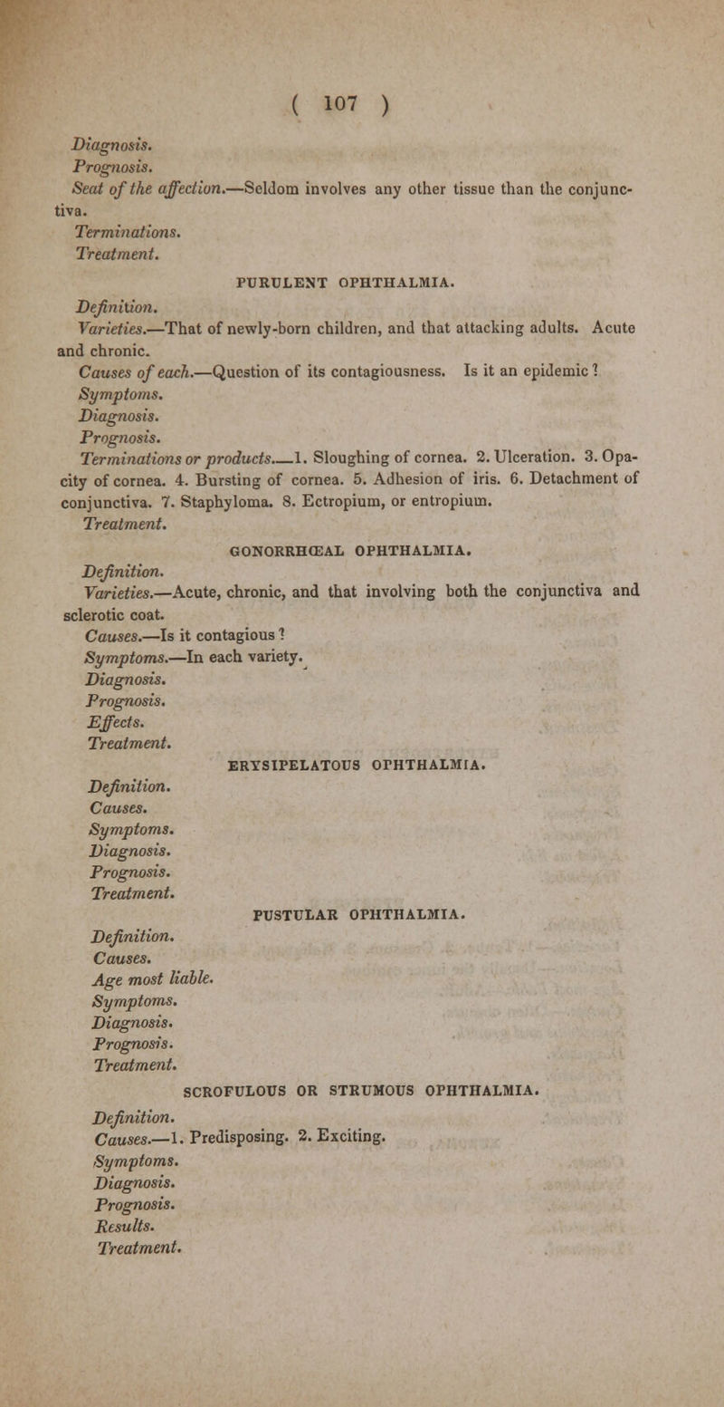 Diagnosis. Prognosis. Seat of the affection.—Seldom involves any other tissue than the conjunc- tiva. Terminations. Treatment. PURULENT OPHTHALMIA. Definition. Varieties.—That of newly-born children, and that attacking adults. Acute and chronic. Causes of each.—Question of its contagiousness. Is it an epidemic 1 Symptoms. Diagnosis. Prognosis. Terminations or products 1. Sloughing of cornea. 2. Ulceration. 3. Opa- city of cornea. 4. Bursting of cornea. 5. Adhesion of iris. 6. Detachment of conjunctiva. 7. Staphyloma. 8. Ectropium, or entropium. Treatment. GONORRHCEAL OPHTHALMIA. Definition. Varieties.—Acute, chronic, and that involving both the conjunctiva and sclerotic coat. Causes.—Is it contagious ? Symptoms.—In each variety. Diagnosis. Prognosis. Effects. Treatment. ERYSIPELATOUS OPHTHALMIA. Definition. Causes. Symptoms. Diagnosis. Prognosis. Treatment. PUSTULAR OPHTHALMIA. Definition. Causes. Age most liable. Symptoms. Diagnosis. Prognosis. Treatment. SCROFULOUS OR STRUMOUS OPHTHALMIA. Definition. Causes.—I. Predisposing. 2. Exciting. Symptoms. Diagnosis. Prognosis. Results.